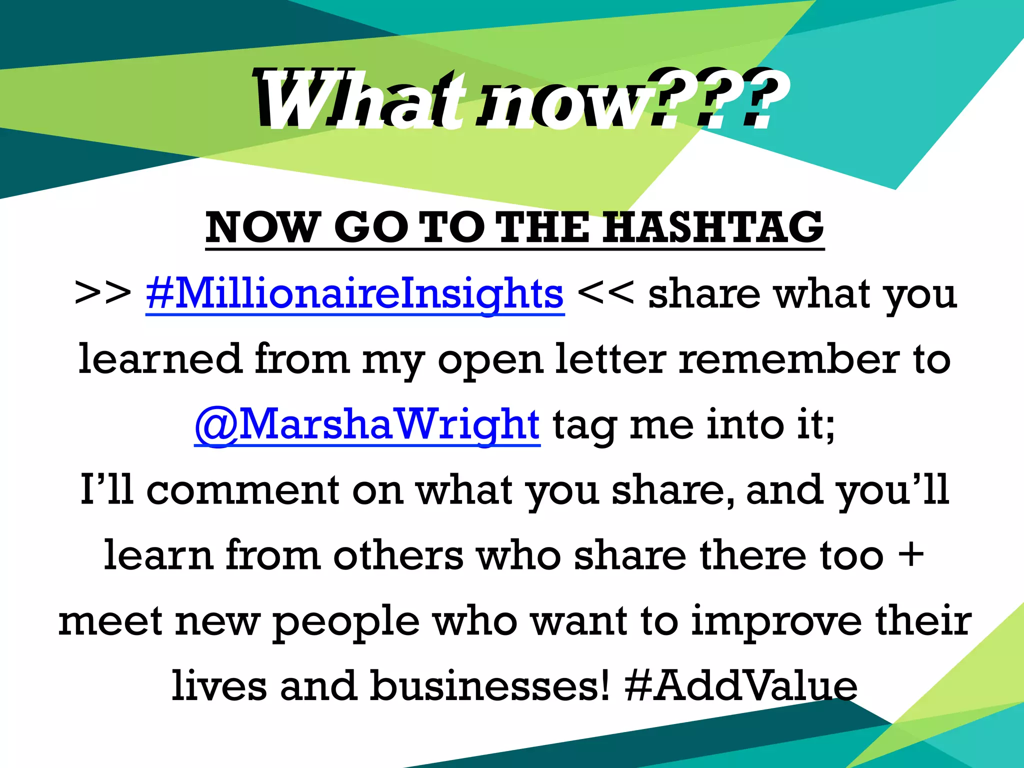 What now???
NOW GO TO THE HASHTAG
>> #MillionaireInsights << share what you
learned from my open letter remember to
@MarshaWright tag me into it;
I’ll comment on what you share, and you’ll
learn from others who share there too +
meet new people who want to improve their
lives and businesses! #AddValue
What now???
 