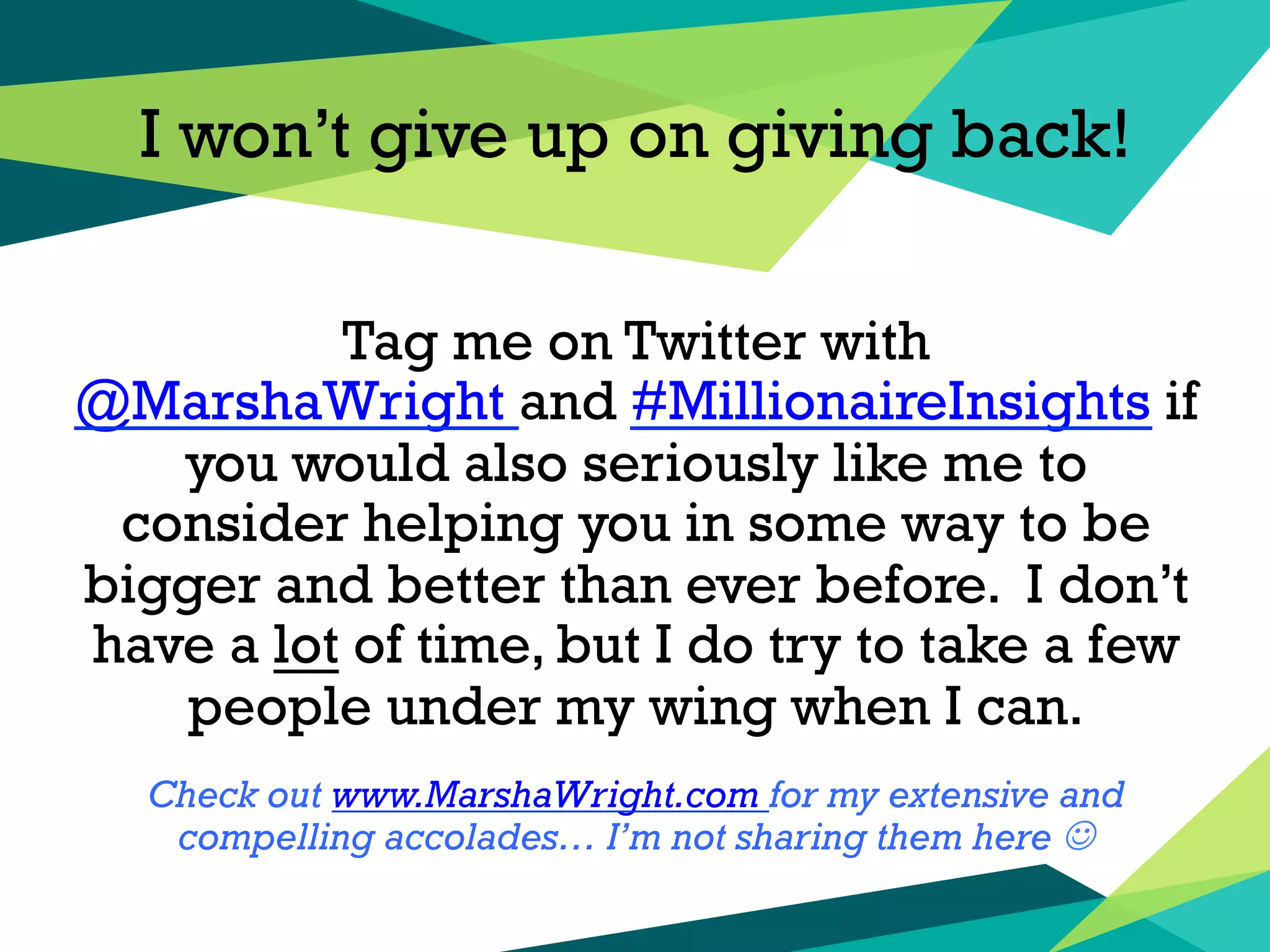 I won’t give up on giving back!
Tag me on Twitter with
@MarshaWright and #MillionaireInsights if
you would also seriously like me to
consider helping you in some way to be
bigger and better than ever before. I don’t
have a lot of time, but I do try to take a few
people under my wing when I can.
Check out www.MarshaWright.com for my extensive and
compelling accolades… I’m not sharing them here J
 