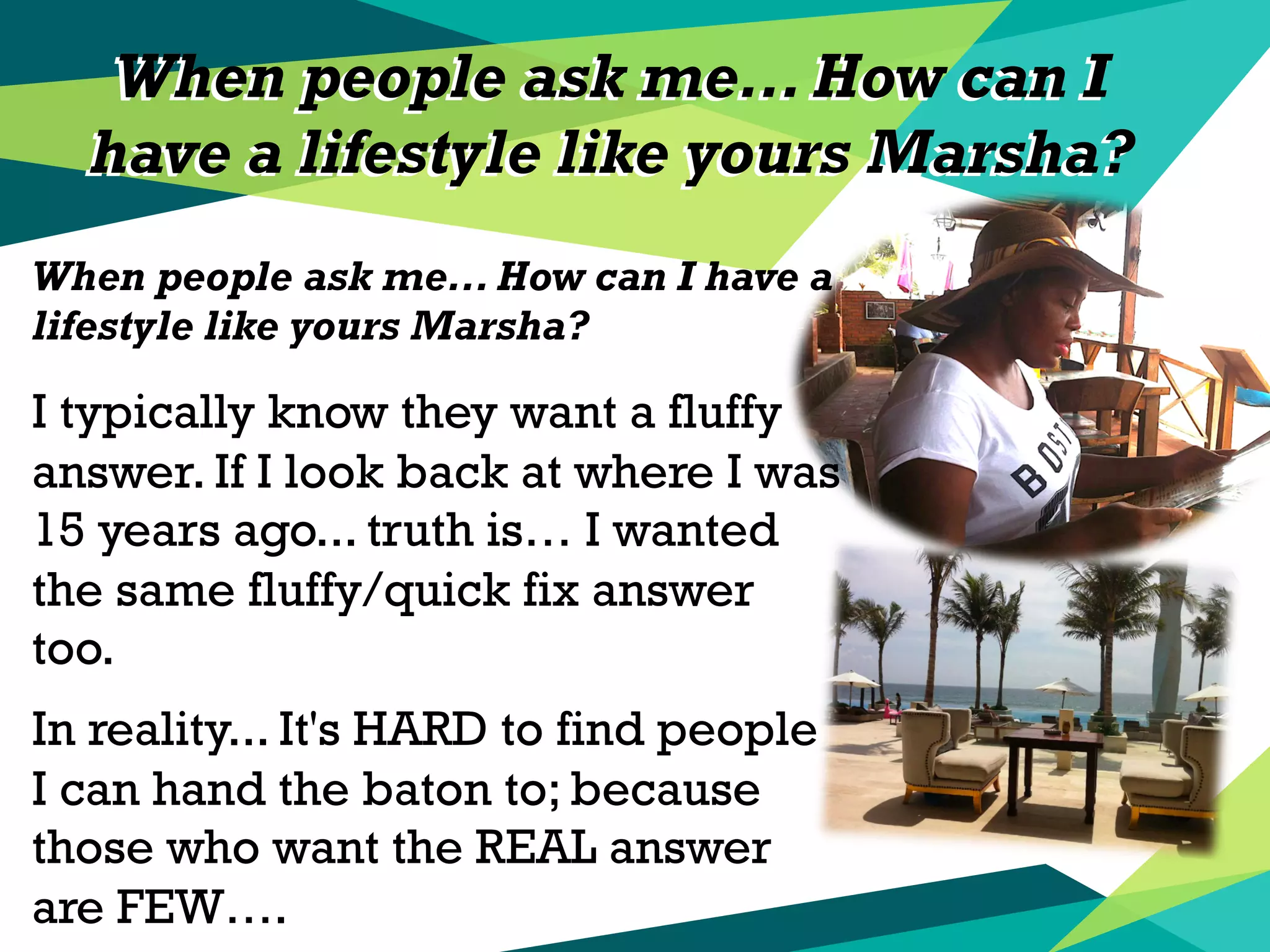 When people ask me... How can I
have a lifestyle like yours Marsha?
When people ask me... How can I
have a lifestyle like yours Marsha?
When people ask me... How can I have a
lifestyle like yours Marsha?
I typically know they want a fluffy
answer. If I look back at where I was
15 years ago... truth is… I wanted
the same fluffy/quick fix answer
too.
In reality... It's HARD to find people
I can hand the baton to; because
those who want the REAL answer
are FEW….
 