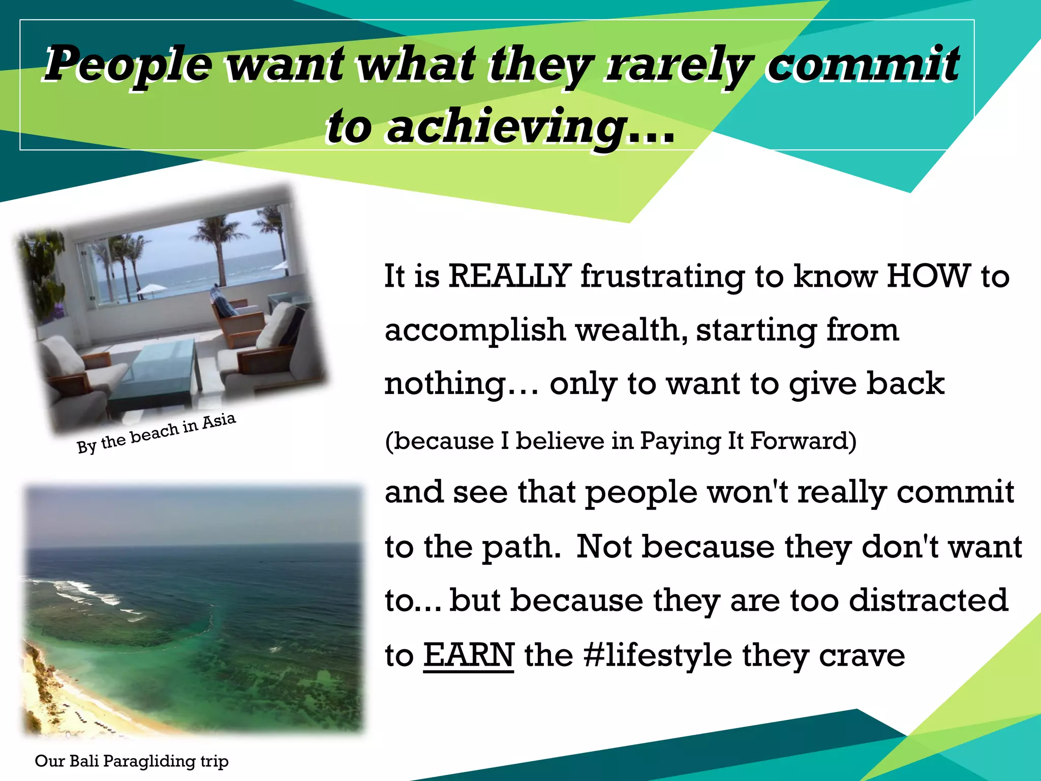 People want what they rarely commit
to achieving…
People want what they rarely commit
to achieving…
It is REALLY frustrating to know HOW to
accomplish wealth, starting from
nothing… only to want to give back
(because I believe in Paying It Forward)
and see that people won't really commit
to the path. Not because they don't want
to... but because they are too distracted
to EARN the #‎lifestyle they crave
Our Bali Paragliding trip
By the beach in Asia
 