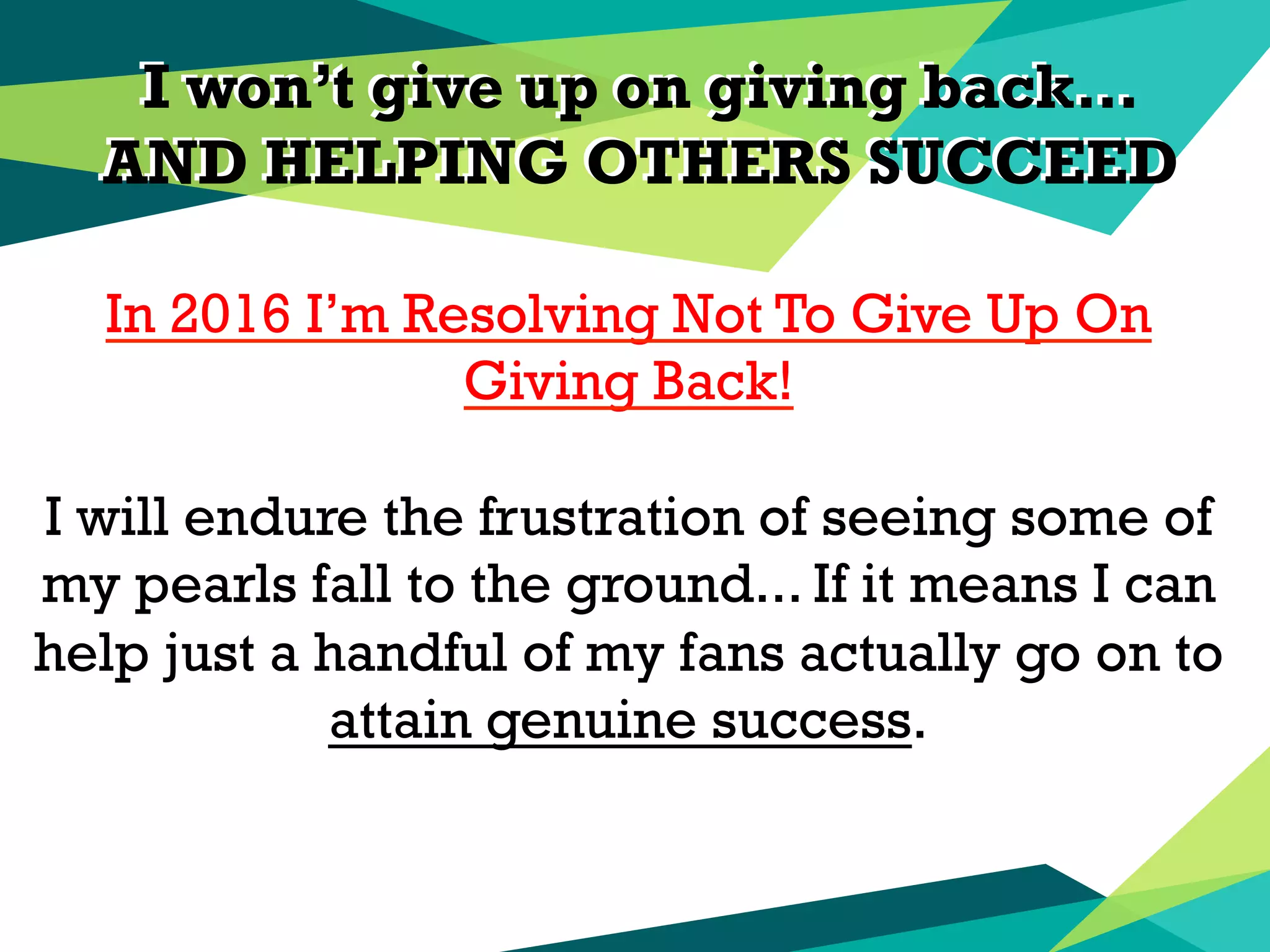 I won’t give up on giving back…
AND HELPING OTHERS SUCCEED
I won’t give up on giving back…
AND HELPING OTHERS SUCCEED
In 2016 I’m Resolving Not To Give Up On
Giving Back!
I will endure the frustration of seeing some of
my pearls fall to the ground... If it means I can
help just a handful of my fans actually go on to
attain genuine success.
 