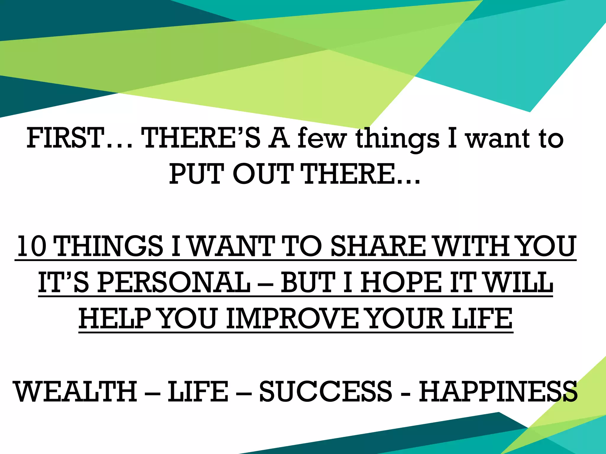 FIRST… THERE’S A few things I want to
PUT OUT THERE...
10 THINGS I WANT TO SHARE WITHYOU
IT’S PERSONAL – BUT I HOPE IT WILL
HELP YOU IMPROVEYOUR LIFE
WEALTH – LIFE – SUCCESS - HAPPINESS
 