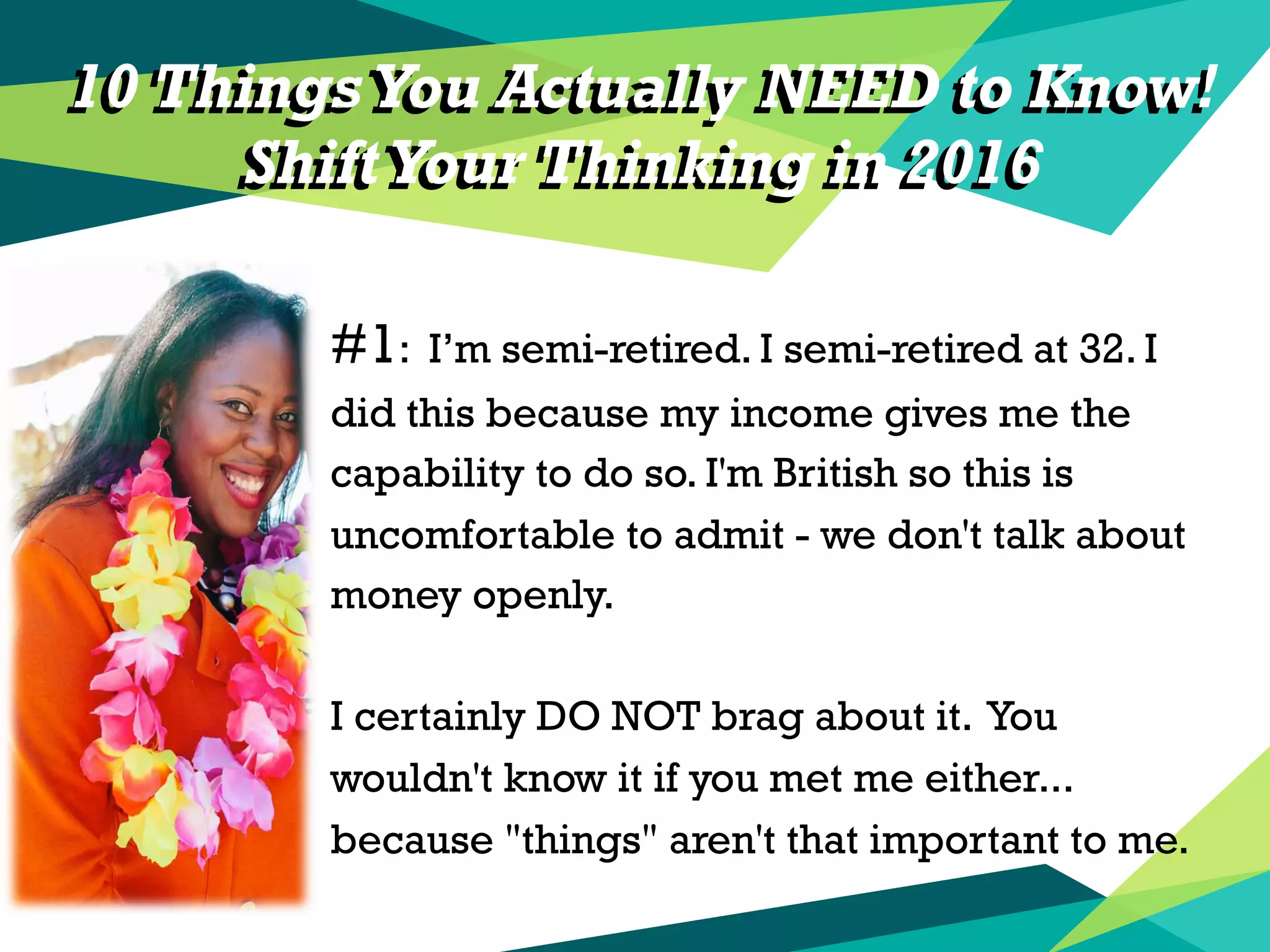 10 Things You Actually NEED to Know!
ShiftYour Thinking in 2016
#1: I’m semi-retired. I semi-retired at 32. I
did this because my income gives me the
capability to do so. I'm British so this is
uncomfortable to admit - we don't talk about
money openly.
I certainly DO NOT brag about it. You
wouldn't know it if you met me either...
because "things" aren't that important to me.
10 Things You Actually NEED to Know!
ShiftYour Thinking in 2016
 
