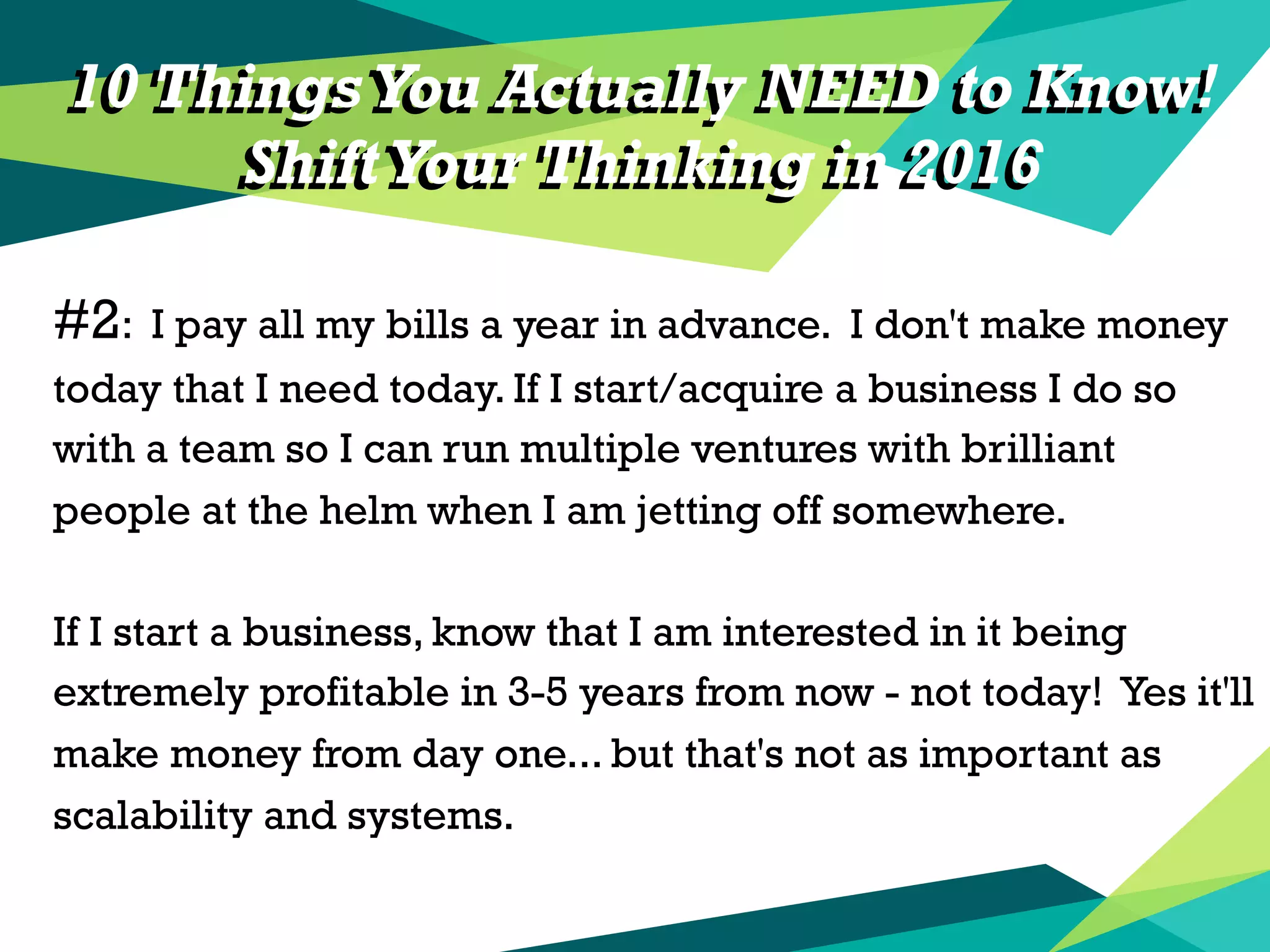 10 Things You Actually NEED to Know!
ShiftYour Thinking in 2016
#2: I pay all my bills a year in advance. I don't make money
today that I need today. If I start/acquire a business I do so
with a team so I can run multiple ventures with brilliant
people at the helm when I am jetting off somewhere.
If I start a business, know that I am interested in it being
extremely profitable in 3-5 years from now - not today! Yes it'll
make money from day one... but that's not as important as
scalability and systems.
10 Things You Actually NEED to Know!
ShiftYour Thinking in 2016
 