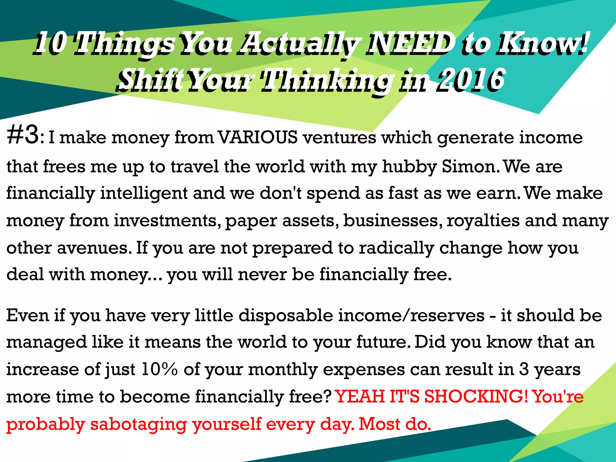 10 Things You Actually NEED to Know!
ShiftYour Thinking in 2016
#3: I make money from VARIOUS ventures which generate income
that frees me up to travel the world with my hubby Simon.We are
financially intelligent and we don't spend as fast as we earn.We make
money from investments, paper assets, businesses, royalties and many
other avenues. If you are not prepared to radically change how you
deal with money... you will never be financially free.
Even if you have very little disposable income/reserves - it should be
managed like it means the world to your future. Did you know that an
increase of just 10% of your monthly expenses can result in 3 years
more time to become financially free? YEAH IT'S SHOCKING!You're
probably sabotaging yourself every day. Most do.
10 Things You Actually NEED to Know!
ShiftYour Thinking in 2016
 