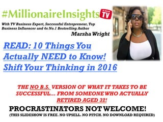 #MillionaireInsights
PROCRASTINATORS NOTWELCOME!
(THIS SLIDESHOW IS FREE. NO UPSELL. NO PITCH. NO DOWNLOAD REQUIRED)
READ: 10 Things You
Actually NEED to Know!
ShiftYour Thinking in 2016
THE NO B.S. VERSION OF WHAT IT TAKES TO BE
SUCCESSFUL… FROM SOMEONE WHO ACTUALLY
RETIRED AGED 32!
With TV Business Expert, Successful Entrepreneur,Top
Business Influencer and 4x No.1 Bestselling Author
Marsha Wright
 