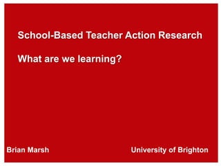 School-Based Teacher Action Research
What are we learning?
Brian Marsh University of Brighton
 
