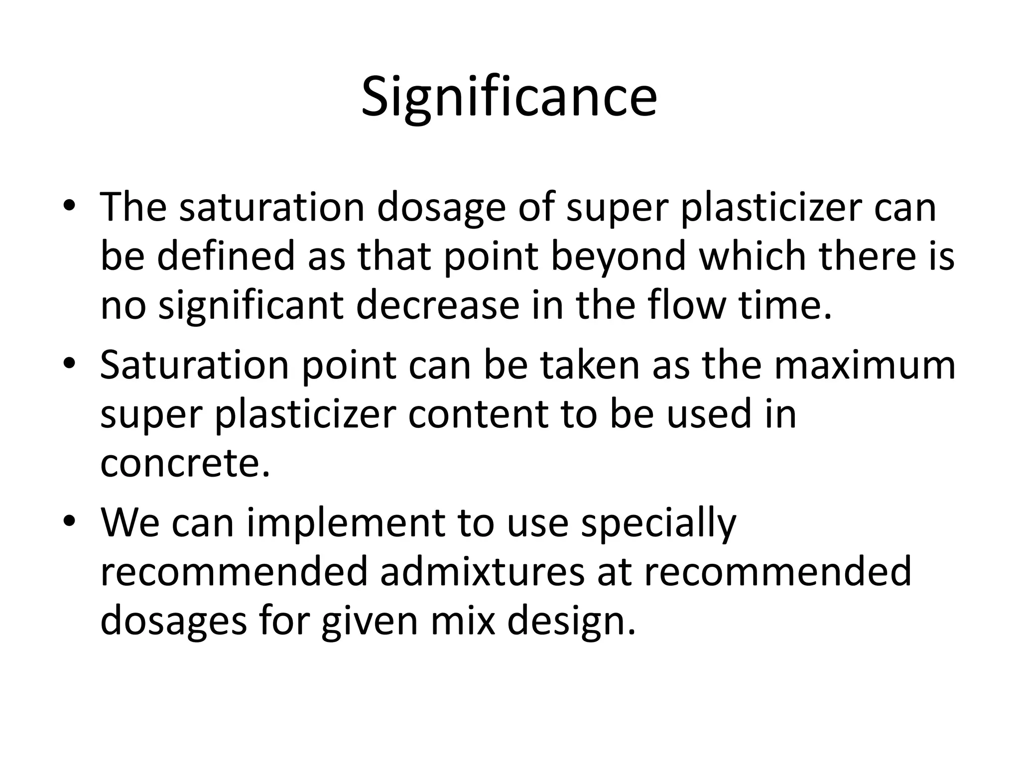 Significance 
• The saturation dosage of super plasticizer can 
be defined as that point beyond which there is 
no significant decrease in the flow time. 
• Saturation point can be taken as the maximum 
super plasticizer content to be used in 
concrete. 
• We can implement to use specially 
recommended admixtures at recommended 
dosages for given mix design. 
 