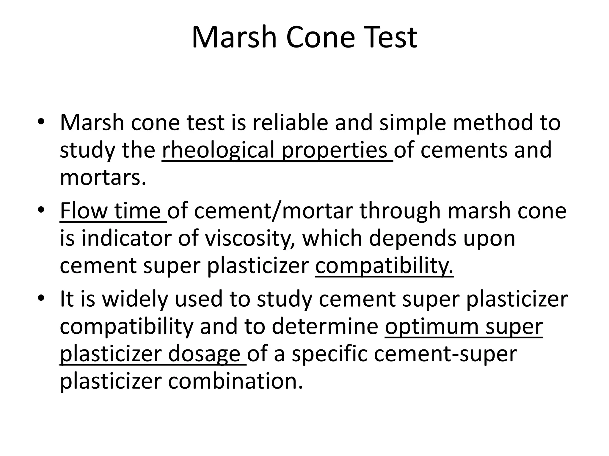 Marsh Cone Test 
• Marsh cone test is reliable and simple method to 
study the rheological properties of cements and 
mortars. 
• Flow time of cement/mortar through marsh cone 
is indicator of viscosity, which depends upon 
cement super plasticizer compatibility. 
• It is widely used to study cement super plasticizer 
compatibility and to determine optimum super 
plasticizer dosage of a specific cement-super 
plasticizer combination. 
 