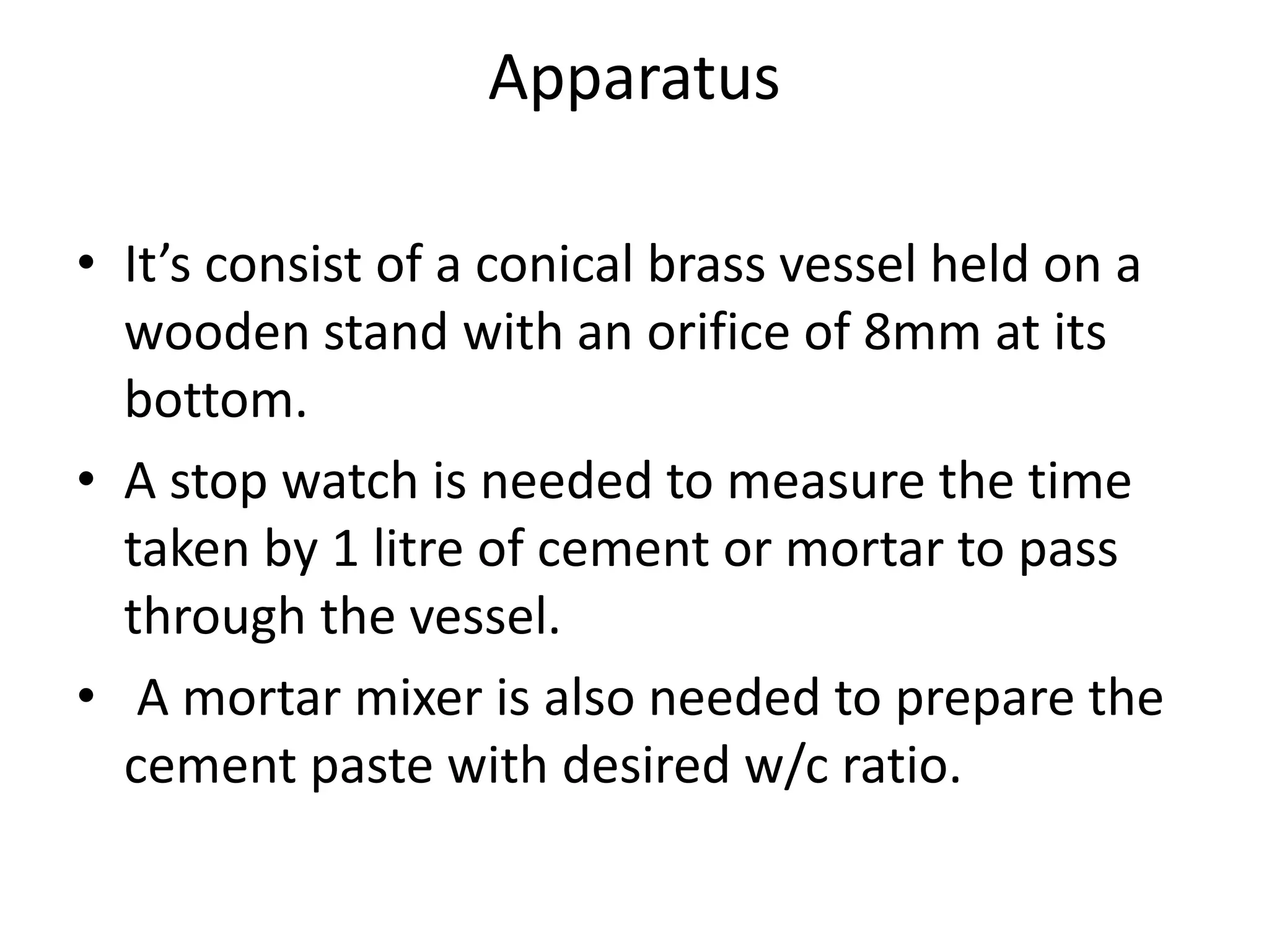 Apparatus 
• It’s consist of a conical brass vessel held on a 
wooden stand with an orifice of 8mm at its 
bottom. 
• A stop watch is needed to measure the time 
taken by 1 litre of cement or mortar to pass 
through the vessel. 
• A mortar mixer is also needed to prepare the 
cement paste with desired w/c ratio. 
 