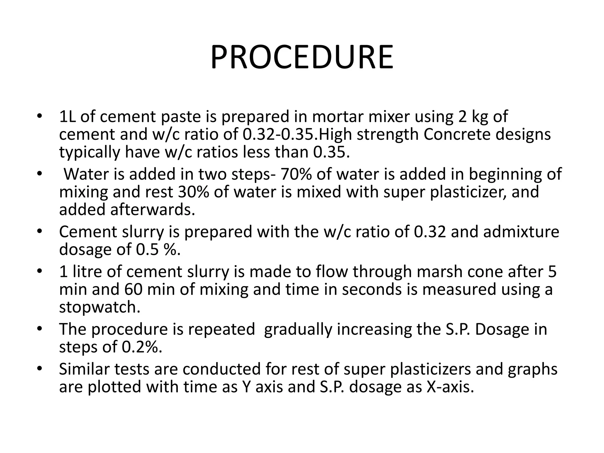 PROCEDURE 
• 1L of cement paste is prepared in mortar mixer using 2 kg of 
cement and w/c ratio of 0.32-0.35.High strength Concrete designs 
typically have w/c ratios less than 0.35. 
• Water is added in two steps- 70% of water is added in beginning of 
mixing and rest 30% of water is mixed with super plasticizer, and 
added afterwards. 
• Cement slurry is prepared with the w/c ratio of 0.32 and admixture 
dosage of 0.5 %. 
• 1 litre of cement slurry is made to flow through marsh cone after 5 
min and 60 min of mixing and time in seconds is measured using a 
stopwatch. 
• The procedure is repeated gradually increasing the S.P. Dosage in 
steps of 0.2%. 
• Similar tests are conducted for rest of super plasticizers and graphs 
are plotted with time as Y axis and S.P. dosage as X-axis. 
 