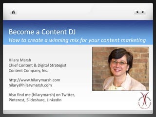 Become a Content DJ
How to create a winning mix for your content marketing


Hilary Marsh
Chief Content & Digital Strategist
Content Company, Inc.

http://www.hilarymarsh.com
hilary@hilarymarsh.com

Also find me (hilarymarsh) on Twitter,
Pinterest, Slideshare, LinkedIn
 