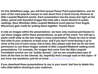 On this SlideShare page, you will find several Power Point presentations, one for
each of the most popular essays to read aloud from A Sand County Almanac at
Aldo Leopold Weekend events. Each presentation has the essay text right on the
slides, paired with beautiful images that help add a visual element to public
readings. Dave Winefske (Aldo Leopold Weekend event planner from Argyle,
Wisconsin) gets credit for putting these together. Thanks Dave!

A note on images within the presentations: we have only received permission to
use these images within these presentations, as part of this event. You will see a
photo credit slide as the last image in every presentation. Please be sure to show
that slide to your audience at least once, and if you don't mind leaving it up to
show at the end of each essay, that is best. Also please note that we do not have
permission to use these images outside of Aldo Leopold Weekend reading event
presentations. For example, the images that come from the Aldo Leopold
Foundation archive are not “public domain,” yet we see unauthorized uses of
them all the time on the internet. So, hopefully that‟s enough said on this topic—if
you have any questions, just let us know. mail@aldoleopold.org

If you download these presentations to use in your event, feel free to delete this
intro slide before showing to your audience.
 