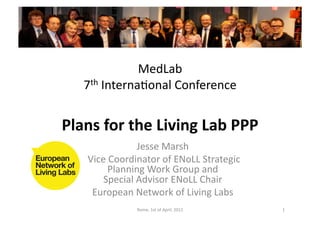 MedLab	
  
     7th	
  InternaJonal	
  Conference	
  


Plans	
  for	
  the	
  Living	
  Lab	
  PPP	
  
                        Jesse	
  Marsh	
  
     	
  Vice	
  Coordinator	
  of	
  ENoLL	
  Strategic	
  
               Planning	
  Work	
  Group	
  and	
  
             Special	
  Advisor	
  ENoLL	
  Chair	
  
          European	
  Network	
  of	
  Living	
  Labs	
  
                       Rome,	
  1st	
  of	
  April,	
  2011	
     1	
  
 