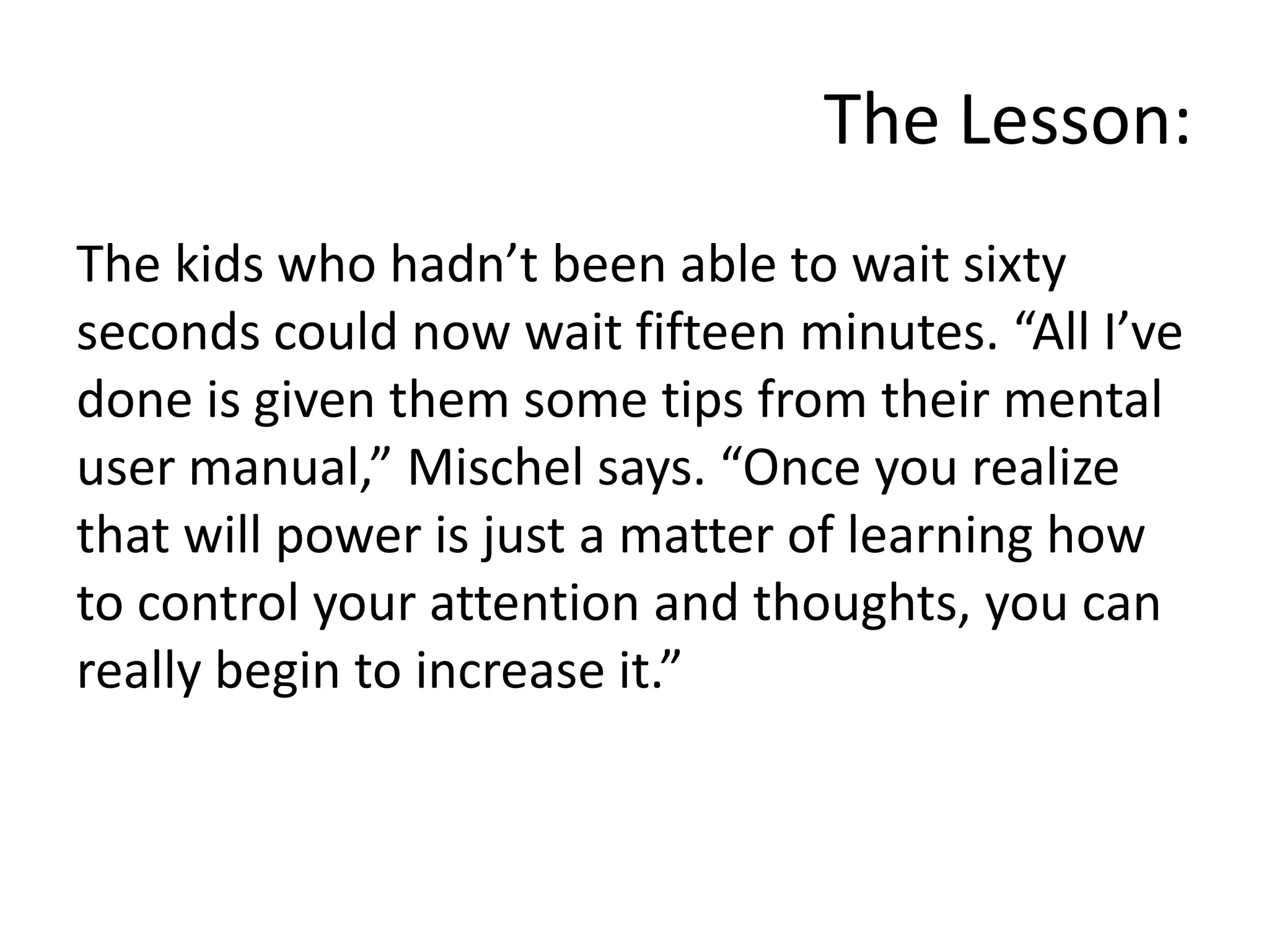 The Lesson:The kids who hadn’t been able to wait sixty seconds could now wait fifteen minutes. “All I’ve done is given them some tips from their mental user manual,” Mischel says. “Once you realize that will power is just a matter of learning how to control your attention and thoughts, you can really begin to increase it.”