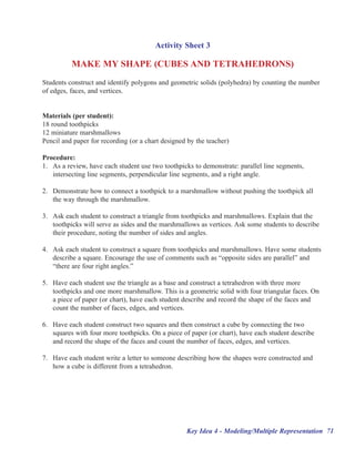 Activity Sheet 3

          MAKE MY SHAPE (CUBES AND TETRAHEDRONS)
Students construct and identify polygons and geometric solids (polyhedra) by counting the number
of edges, faces, and vertices.


Materials (per student):
18 round toothpicks
12 miniature marshmallows
Pencil and paper for recording (or a chart designed by the teacher)

Procedure:
1. As a review, have each student use two toothpicks to demonstrate: parallel line segments,
   intersecting line segments, perpendicular line segments, and a right angle.

2. Demonstrate how to connect a toothpick to a marshmallow without pushing the toothpick all
   the way through the marshmallow.

3. Ask each student to construct a triangle from toothpicks and marshmallows. Explain that the
   toothpicks will serve as sides and the marshmallows as vertices. Ask some students to describe
   their procedure, noting the number of sides and angles.

4. Ask each student to construct a square from toothpicks and marshmallows. Have some students
   describe a square. Encourage the use of comments such as ““opposite sides are parallel”” and
   ““there are four right angles.””

5. Have each student use the triangle as a base and construct a tetrahedron with three more
   toothpicks and one more marshmallow. This is a geometric solid with four triangular faces. On
   a piece of paper (or chart), have each student describe and record the shape of the faces and
   count the number of faces, edges, and vertices.

6. Have each student construct two squares and then construct a cube by connecting the two
   squares with four more toothpicks. On a piece of paper (or chart), have each student describe
   and record the shape of the faces and count the number of faces, edges, and vertices.

7. Have each student write a letter to someone describing how the shapes were constructed and
   how a cube is different from a tetrahedron.




                                                   Key Idea 4 - Modeling/Multiple Representation 71
 