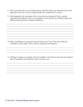 8. Place your shape back on your starting position. Translate (slide) your shape three units to the
      right and five units up. Trace the image and label the coordinates of its vertices.

   9. What happened to the coordinates of the vertices after the translation? Write a sentence
      explaining what happened. Look at your neighbors’’ work. Did they have different shapes and
      different starting positions? Compare explanations.




   10. What would happen if you moved to the left and/or down? Try it! How did it affect the
       coordinates of your image? Write a sentence explaining what happened.




   11. Challenge: Compare your findings with your neighbors’’ work. Discuss and write the coordinate
       rules for translations and reflections in the x-axis and y-axis.




74 Key Idea 4 - Modeling/Multiple Representation
 