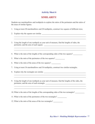 Activity Sheet 6

                                       SIMILARITY
Students use marshmallows and toothpicks to explore the ratios of the perimeters and the ratios of
the areas of similar figures.

1. Using at most 20 marshmallows and 20 toothpicks, construct two squares of different sizes.

2. Explain why the squares are similar. _______________________________________________
   _____________________________________________________________________________
   _____________________________________________________________________________

3. Using the length of one toothpick as your unit of measure, find the lengths of sides, the
   perimeter, and the area of each square. _____________________________________________
   _____________________________________________________________________________
   _____________________________________________________________________________

4. What is the ratio of the lengths of the corresponding sides of the two squares? __________

5. What is the ratio of the perimeters of the two squares? __________

6. What is the ratio of the areas of the two squares? __________

7. Using at most 36 marshmallows and 36 toothpicks, construct two similar rectangles.

8. Explain why the rectangles are similar. _____________________________________________
   _____________________________________________________________________________
   _____________________________________________________________________________

9. Using the length of one toothpick as your unit of measure, find the lengths of the sides, the
   perimeter, and the area of each rectangle. ___________________________________________
   _____________________________________________________________________________
   _____________________________________________________________________________

10. What is the ratio of the lengths of the corresponding sides of the two rectangles? __________

11. What is the ratio of the perimeters of the two rectangles? __________

12. What is the ratio of the areas of the two rectangles? __________




                                                   Key Idea 4 - Modeling/Multiple Representation 77
 