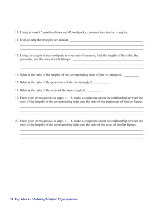 13. Using at most 45 marshmallows and 45 toothpicks, construct two similar triangles.

   14. Explain why the triangles are similar. ______________________________________________
       _____________________________________________________________________________
       _____________________________________________________________________________

   15. Using the length of one toothpick as your unit of measure, find the lengths of the sides, the
       perimeter, and the area of each triangle. ____________________________________________
       _____________________________________________________________________________
       _____________________________________________________________________________

   16. What is the ratio of the lengths of the corresponding sides of the two triangles? __________

   17. What is the ratio of the perimeters of the two triangles? __________

   18. What is the ratio of the areas of the two triangles? __________

   19. From your investigations in steps 1 –– 18, make a conjecture about the relationship between the
       ratio of the lengths of the corresponding sides and the ratio of the perimeters of similar figures.
       _____________________________________________________________________________
       _____________________________________________________________________________
       _____________________________________________________________________________

   20. From your investigations in steps 1 –– 18, make a conjecture about the relationship between the
       ratio of the lengths of the corresponding sides and the ratio of the areas of similar figures.
       _____________________________________________________________________________
       _____________________________________________________________________________
       _____________________________________________________________________________




78 Key Idea 4 - Modeling/Multiple Representation
 