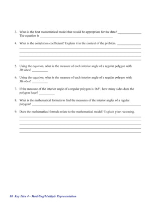 3. What is the best mathematical model that would be appropriate for the data? _______________
      The equation is ______________________________________________

   4. What is the correlation coefficient? Explain it in the context of the problem. _______________
      _____________________________________________________________________________
      _____________________________________________________________________________
      _____________________________________________________________________________
      _____________________________________________________________________________

   5. Using the equation, what is the measure of each interior angle of a regular polygon with
      20 sides? __________

   6. Using the equation, what is the measure of each interior angle of a regular polygon with
      30 sides? __________

   7. If the measure of the interior angle of a regular polygon is 165°, how many sides does the
      polygon have? __________

   8. What is the mathematical formula to find the measures of the interior angles of a regular
      polygon? _____________________________________________________________________

   9. Does the mathematical formula relate to the mathematical model? Explain your reasoning.
      _____________________________________________________________________________
      _____________________________________________________________________________
      _____________________________________________________________________________
      _____________________________________________________________________________
      _____________________________________________________________________________




80 Key Idea 4 - Modeling/Multiple Representation
 