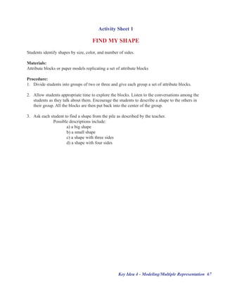 Activity Sheet 1

                                     FIND MY SHAPE
Students identify shapes by size, color, and number of sides.

Materials:
Attribute blocks or paper models replicating a set of attribute blocks

Procedure:
1. Divide students into groups of two or three and give each group a set of attribute blocks.

2. Allow students appropriate time to explore the blocks. Listen to the conversations among the
   students as they talk about them. Encourage the students to describe a shape to the others in
   their group. All the blocks are then put back into the center of the group.

3. Ask each student to find a shape from the pile as described by the teacher.
             Possible descriptions include:
                     a) a big shape
                     b) a small shape
                     c) a shape with three sides
                     d) a shape with four sides




                                                    Key Idea 4 - Modeling/Multiple Representation 67
 