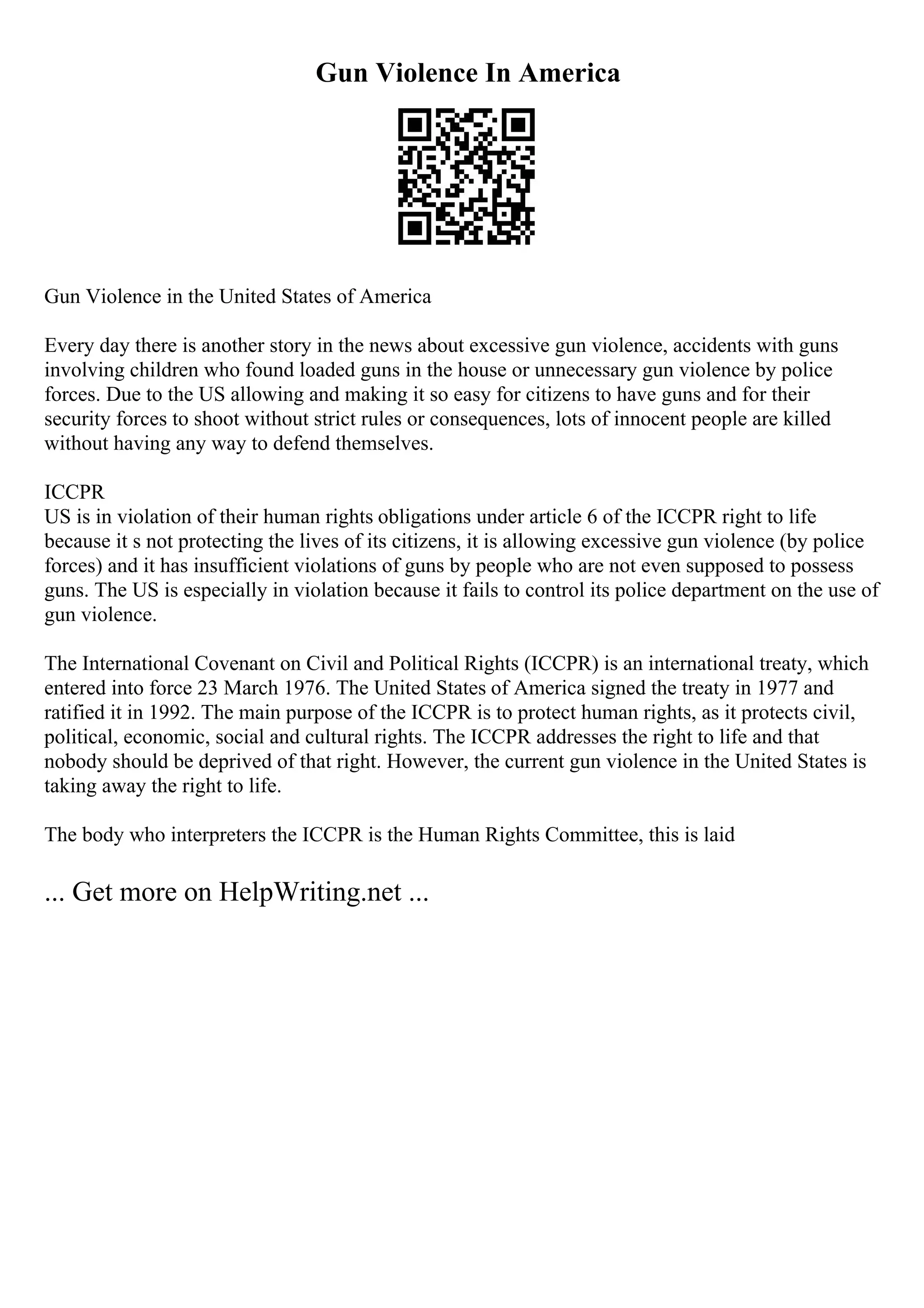 Gun Violence In America
Gun Violence in the United States of America
Every day there is another story in the news about excessive gun violence, accidents with guns
involving children who found loaded guns in the house or unnecessary gun violence by police
forces. Due to the US allowing and making it so easy for citizens to have guns and for their
security forces to shoot without strict rules or consequences, lots of innocent people are killed
without having any way to defend themselves.
ICCPR
US is in violation of their human rights obligations under article 6 of the ICCPR right to life
because it s not protecting the lives of its citizens, it is allowing excessive gun violence (by police
forces) and it has insufficient violations of guns by people who are not even supposed to possess
guns. The US is especially in violation because it fails to control its police department on the use of
gun violence.
The International Covenant on Civil and Political Rights (ICCPR) is an international treaty, which
entered into force 23 March 1976. The United States of America signed the treaty in 1977 and
ratified it in 1992. The main purpose of the ICCPR is to protect human rights, as it protects civil,
political, economic, social and cultural rights. The ICCPR addresses the right to life and that
nobody should be deprived of that right. However, the current gun violence in the United States is
taking away the right to life.
The body who interpreters the ICCPR is the Human Rights Committee, this is laid
... Get more on HelpWriting.net ...
 