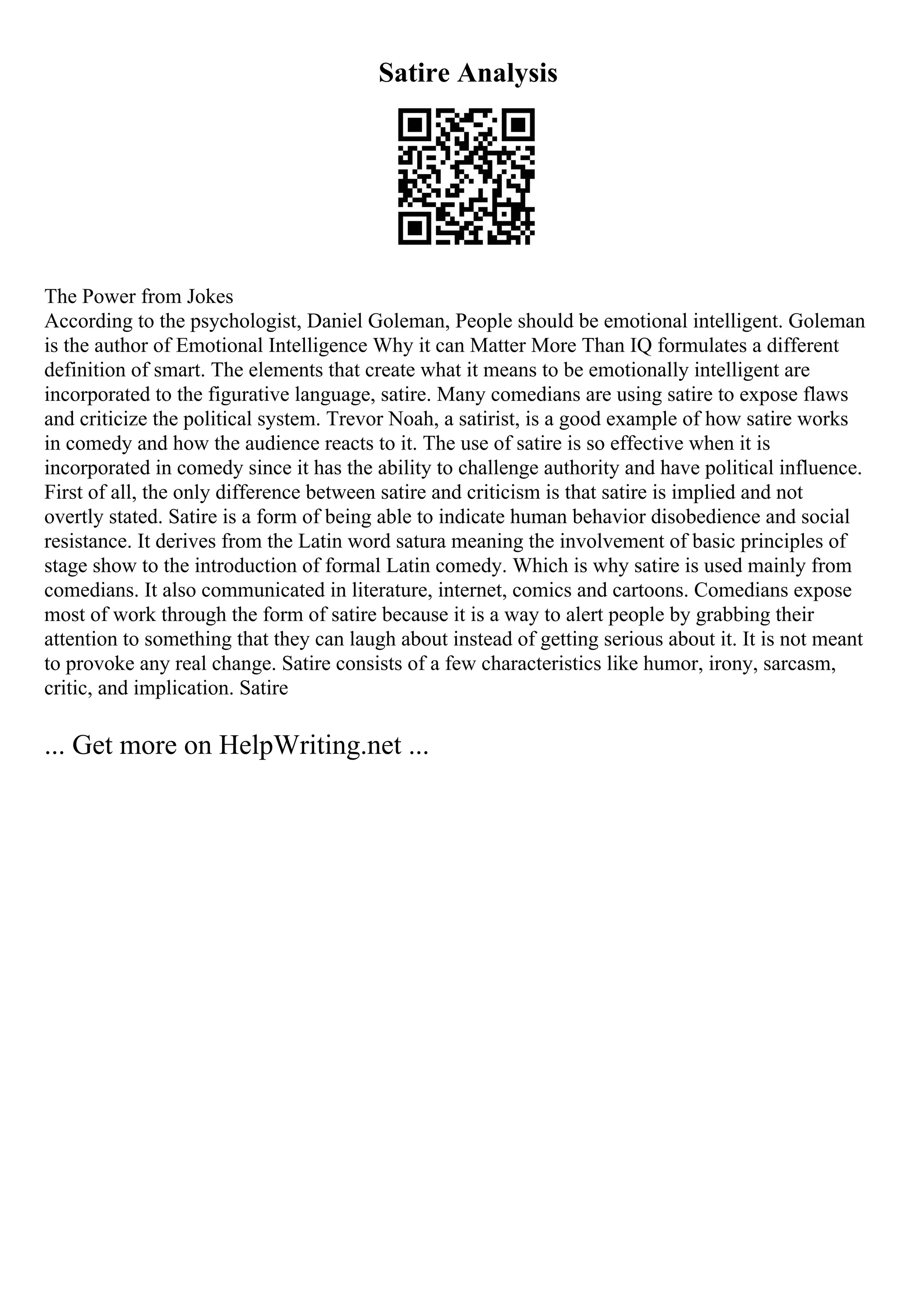 Satire Analysis
The Power from Jokes
According to the psychologist, Daniel Goleman, People should be emotional intelligent. Goleman
is the author of Emotional Intelligence Why it can Matter More Than IQ formulates a different
definition of smart. The elements that create what it means to be emotionally intelligent are
incorporated to the figurative language, satire. Many comedians are using satire to expose flaws
and criticize the political system. Trevor Noah, a satirist, is a good example of how satire works
in comedy and how the audience reacts to it. The use of satire is so effective when it is
incorporated in comedy since it has the ability to challenge authority and have political influence.
First of all, the only difference between satire and criticism is that satire is implied and not
overtly stated. Satire is a form of being able to indicate human behavior disobedience and social
resistance. It derives from the Latin word satura meaning the involvement of basic principles of
stage show to the introduction of formal Latin comedy. Which is why satire is used mainly from
comedians. It also communicated in literature, internet, comics and cartoons. Comedians expose
most of work through the form of satire because it is a way to alert people by grabbing their
attention to something that they can laugh about instead of getting serious about it. It is not meant
to provoke any real change. Satire consists of a few characteristics like humor, irony, sarcasm,
critic, and implication. Satire
... Get more on HelpWriting.net ...
 
