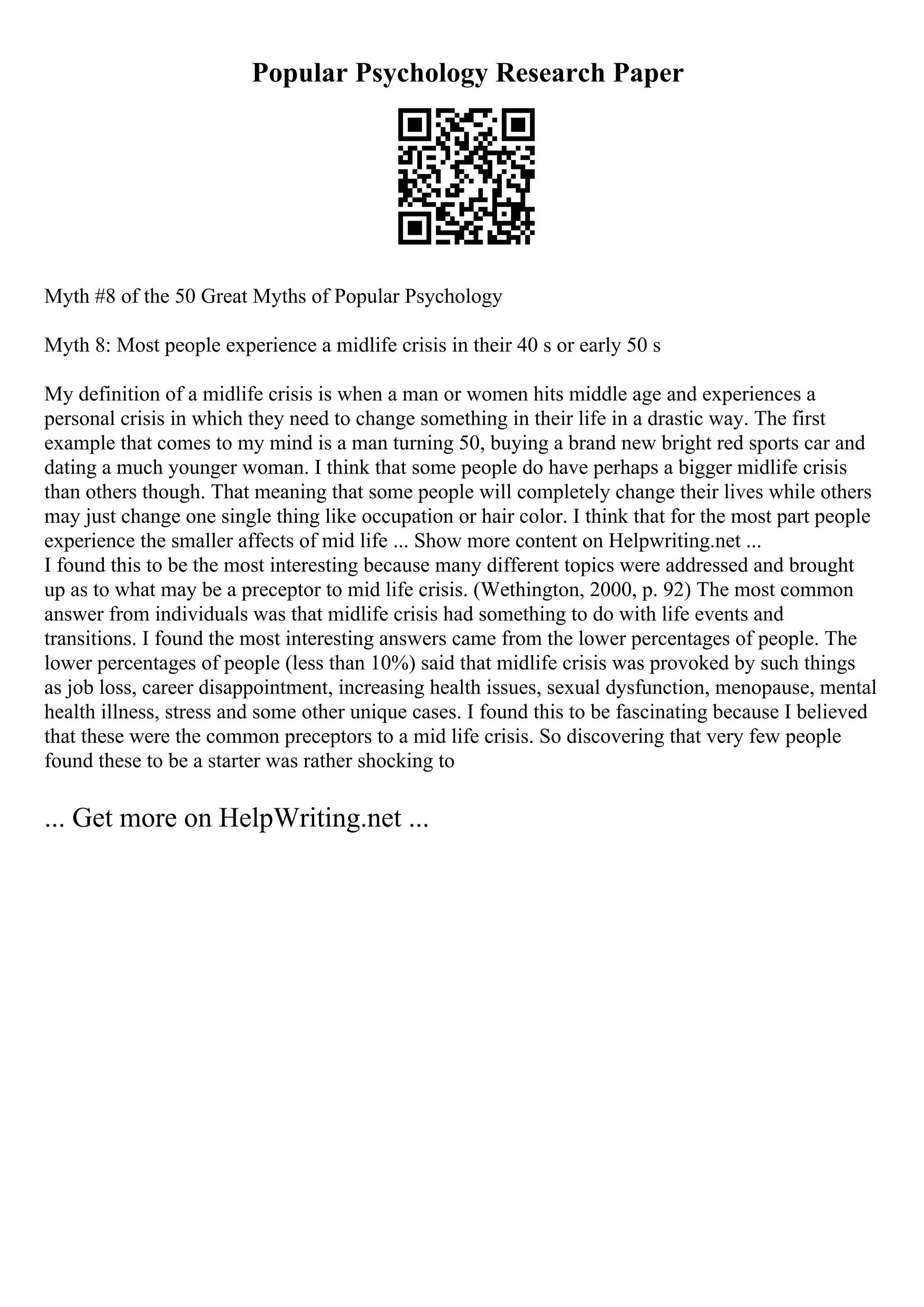 Popular Psychology Research Paper
Myth #8 of the 50 Great Myths of Popular Psychology
Myth 8: Most people experience a midlife crisis in their 40 s or early 50 s
My definition of a midlife crisis is when a man or women hits middle age and experiences a
personal crisis in which they need to change something in their life in a drastic way. The first
example that comes to my mind is a man turning 50, buying a brand new bright red sports car and
dating a much younger woman. I think that some people do have perhaps a bigger midlife crisis
than others though. That meaning that some people will completely change their lives while others
may just change one single thing like occupation or hair color. I think that for the most part people
experience the smaller affects of mid life ... Show more content on Helpwriting.net ...
I found this to be the most interesting because many different topics were addressed and brought
up as to what may be a preceptor to mid life crisis. (Wethington, 2000, p. 92) The most common
answer from individuals was that midlife crisis had something to do with life events and
transitions. I found the most interesting answers came from the lower percentages of people. The
lower percentages of people (less than 10%) said that midlife crisis was provoked by such things
as job loss, career disappointment, increasing health issues, sexual dysfunction, menopause, mental
health illness, stress and some other unique cases. I found this to be fascinating because I believed
that these were the common preceptors to a mid life crisis. So discovering that very few people
found these to be a starter was rather shocking to
... Get more on HelpWriting.net ...
 