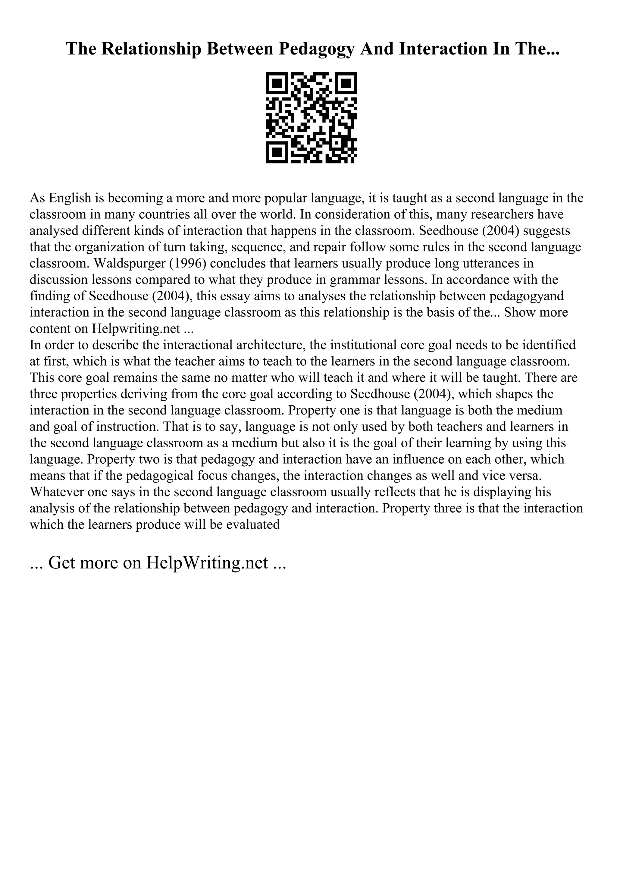 The Relationship Between Pedagogy And Interaction In The...
As English is becoming a more and more popular language, it is taught as a second language in the
classroom in many countries all over the world. In consideration of this, many researchers have
analysed different kinds of interaction that happens in the classroom. Seedhouse (2004) suggests
that the organization of turn taking, sequence, and repair follow some rules in the second language
classroom. Waldspurger (1996) concludes that learners usually produce long utterances in
discussion lessons compared to what they produce in grammar lessons. In accordance with the
finding of Seedhouse (2004), this essay aims to analyses the relationship between pedagogyand
interaction in the second language classroom as this relationship is the basis of the... Show more
content on Helpwriting.net ...
In order to describe the interactional architecture, the institutional core goal needs to be identified
at first, which is what the teacher aims to teach to the learners in the second language classroom.
This core goal remains the same no matter who will teach it and where it will be taught. There are
three properties deriving from the core goal according to Seedhouse (2004), which shapes the
interaction in the second language classroom. Property one is that language is both the medium
and goal of instruction. That is to say, language is not only used by both teachers and learners in
the second language classroom as a medium but also it is the goal of their learning by using this
language. Property two is that pedagogy and interaction have an influence on each other, which
means that if the pedagogical focus changes, the interaction changes as well and vice versa.
Whatever one says in the second language classroom usually reflects that he is displaying his
analysis of the relationship between pedagogy and interaction. Property three is that the interaction
which the learners produce will be evaluated
... Get more on HelpWriting.net ...
 
