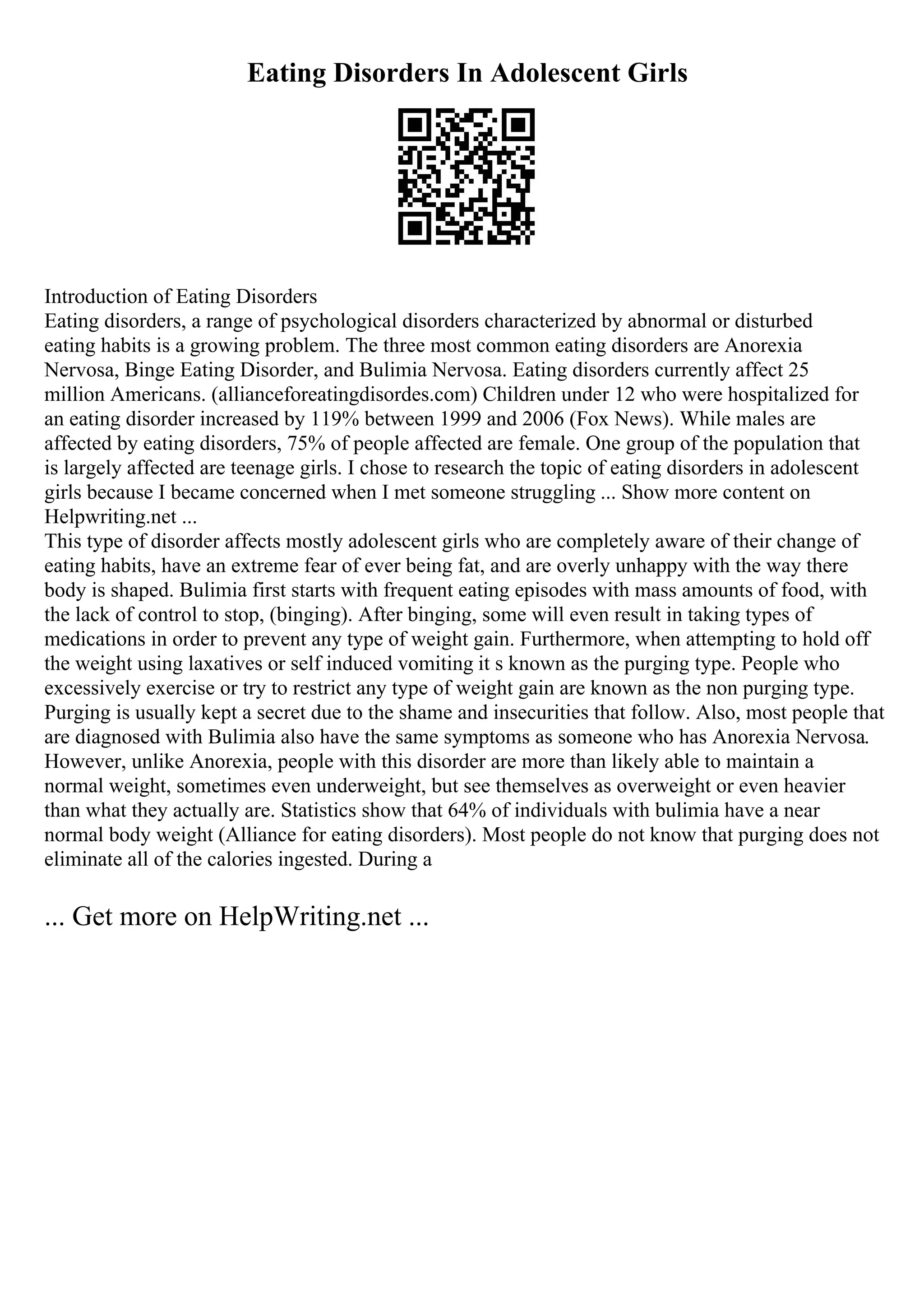 Eating Disorders In Adolescent Girls
Introduction of Eating Disorders
Eating disorders, a range of psychological disorders characterized by abnormal or disturbed
eating habits is a growing problem. The three most common eating disorders are Anorexia
Nervosa, Binge Eating Disorder, and Bulimia Nervosa. Eating disorders currently affect 25
million Americans. (allianceforeatingdisordes.com) Children under 12 who were hospitalized for
an eating disorder increased by 119% between 1999 and 2006 (Fox News). While males are
affected by eating disorders, 75% of people affected are female. One group of the population that
is largely affected are teenage girls. I chose to research the topic of eating disorders in adolescent
girls because I became concerned when I met someone struggling ... Show more content on
Helpwriting.net ...
This type of disorder affects mostly adolescent girls who are completely aware of their change of
eating habits, have an extreme fear of ever being fat, and are overly unhappy with the way there
body is shaped. Bulimia first starts with frequent eating episodes with mass amounts of food, with
the lack of control to stop, (binging). After binging, some will even result in taking types of
medications in order to prevent any type of weight gain. Furthermore, when attempting to hold off
the weight using laxatives or self induced vomiting it s known as the purging type. People who
excessively exercise or try to restrict any type of weight gain are known as the non purging type.
Purging is usually kept a secret due to the shame and insecurities that follow. Also, most people that
are diagnosed with Bulimia also have the same symptoms as someone who has Anorexia Nervosa.
However, unlike Anorexia, people with this disorder are more than likely able to maintain a
normal weight, sometimes even underweight, but see themselves as overweight or even heavier
than what they actually are. Statistics show that 64% of individuals with bulimia have a near
normal body weight (Alliance for eating disorders). Most people do not know that purging does not
eliminate all of the calories ingested. During a
... Get more on HelpWriting.net ...
 