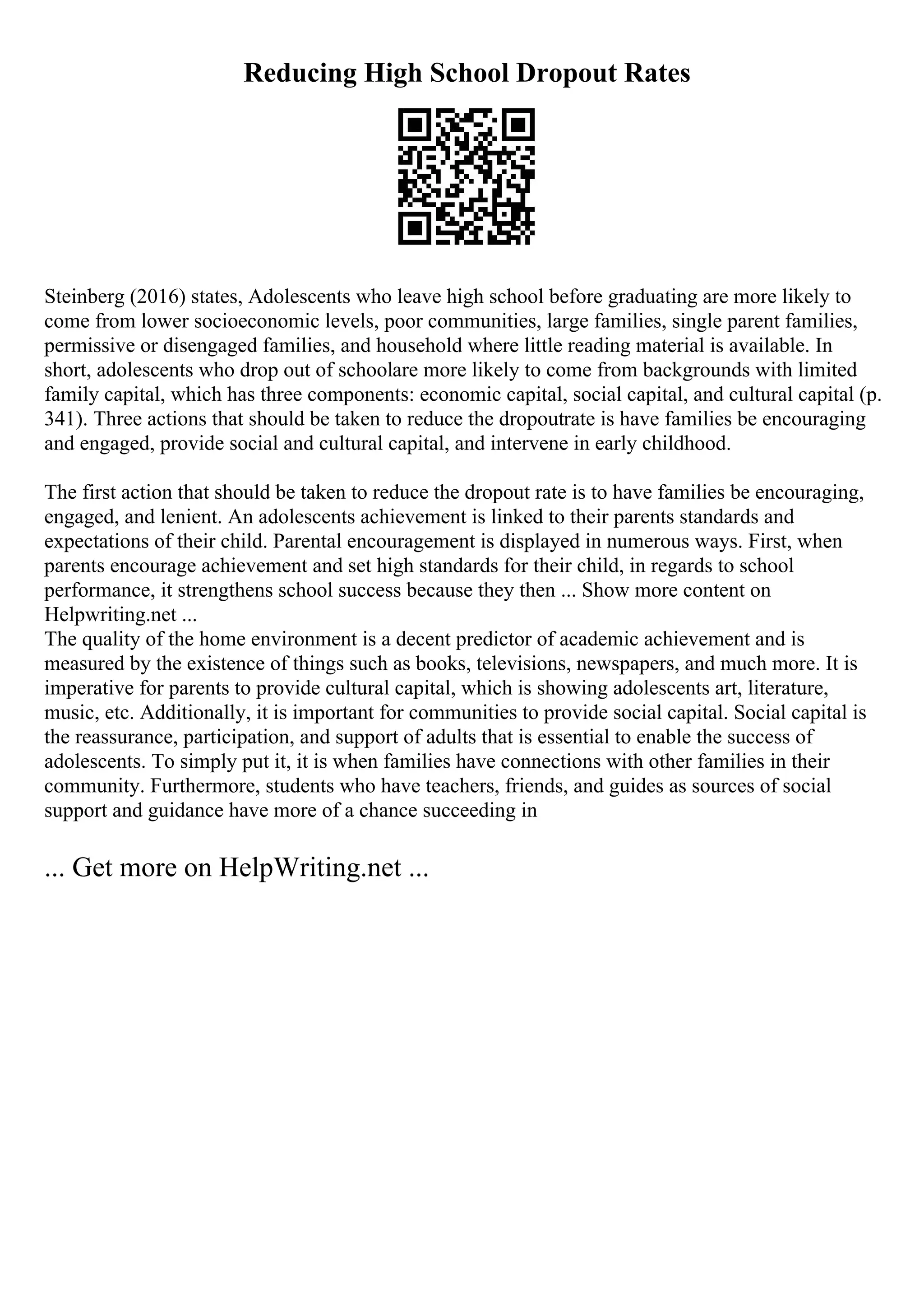 Reducing High School Dropout Rates
Steinberg (2016) states, Adolescents who leave high school before graduating are more likely to
come from lower socioeconomic levels, poor communities, large families, single parent families,
permissive or disengaged families, and household where little reading material is available. In
short, adolescents who drop out of schoolare more likely to come from backgrounds with limited
family capital, which has three components: economic capital, social capital, and cultural capital (p.
341). Three actions that should be taken to reduce the dropoutrate is have families be encouraging
and engaged, provide social and cultural capital, and intervene in early childhood.
The first action that should be taken to reduce the dropout rate is to have families be encouraging,
engaged, and lenient. An adolescents achievement is linked to their parents standards and
expectations of their child. Parental encouragement is displayed in numerous ways. First, when
parents encourage achievement and set high standards for their child, in regards to school
performance, it strengthens school success because they then ... Show more content on
Helpwriting.net ...
The quality of the home environment is a decent predictor of academic achievement and is
measured by the existence of things such as books, televisions, newspapers, and much more. It is
imperative for parents to provide cultural capital, which is showing adolescents art, literature,
music, etc. Additionally, it is important for communities to provide social capital. Social capital is
the reassurance, participation, and support of adults that is essential to enable the success of
adolescents. To simply put it, it is when families have connections with other families in their
community. Furthermore, students who have teachers, friends, and guides as sources of social
support and guidance have more of a chance succeeding in
... Get more on HelpWriting.net ...
 