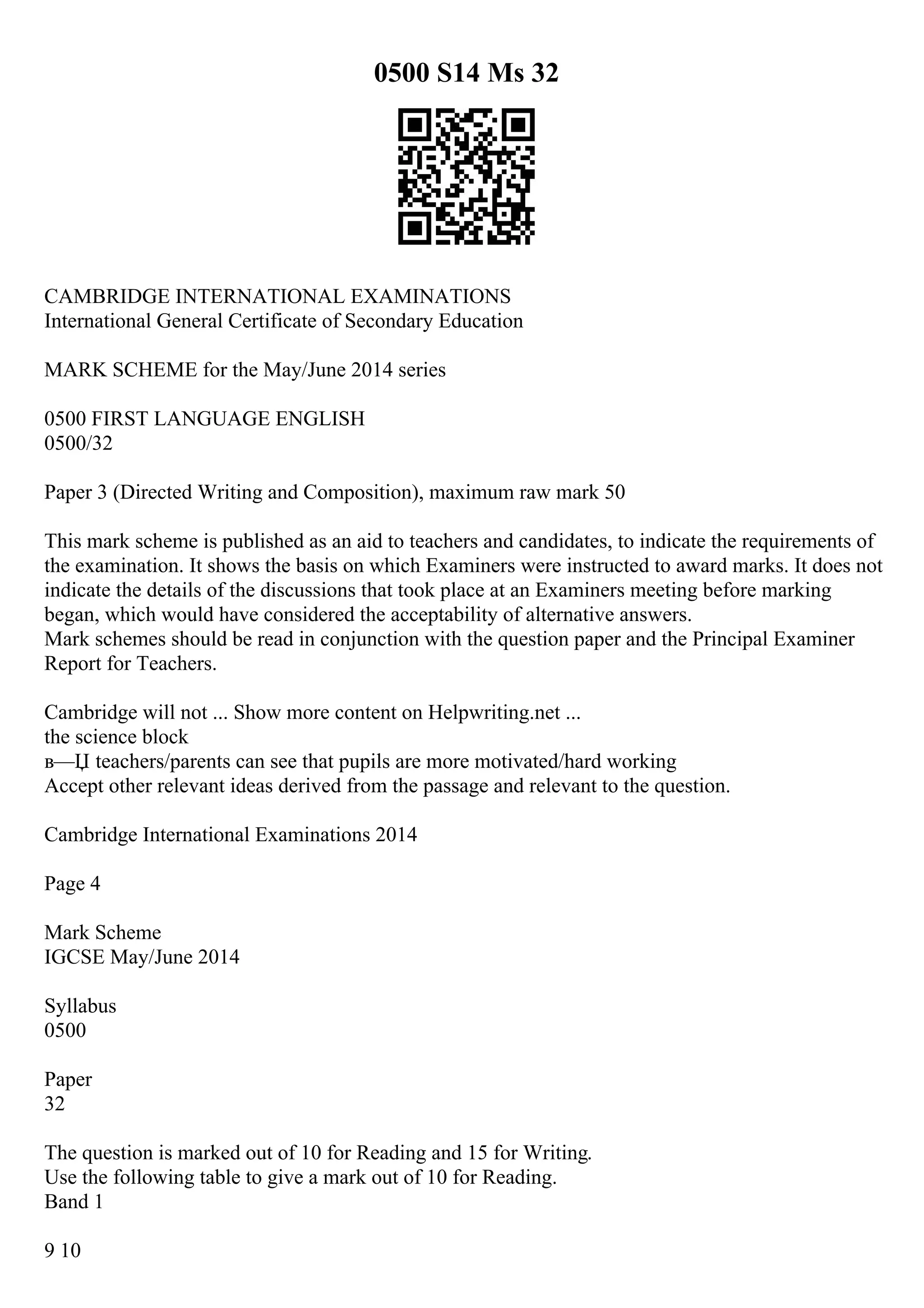 0500 S14 Ms 32
CAMBRIDGE INTERNATIONAL EXAMINATIONS
International General Certificate of Secondary Education
MARK SCHEME for the May/June 2014 series
0500 FIRST LANGUAGE ENGLISH
0500/32
Paper 3 (Directed Writing and Composition), maximum raw mark 50
This mark scheme is published as an aid to teachers and candidates, to indicate the requirements of
the examination. It shows the basis on which Examiners were instructed to award marks. It does not
indicate the details of the discussions that took place at an Examiners meeting before marking
began, which would have considered the acceptability of alternative answers.
Mark schemes should be read in conjunction with the question paper and the Principal Examiner
Report for Teachers.
Cambridge will not ... Show more content on Helpwriting.net ...
the science block
в—Џ teachers/parents can see that pupils are more motivated/hard working
Accept other relevant ideas derived from the passage and relevant to the question.
Cambridge International Examinations 2014
Page 4
Mark Scheme
IGCSE May/June 2014
Syllabus
0500
Paper
32
The question is marked out of 10 for Reading and 15 for Writing.
Use the following table to give a mark out of 10 for Reading.
Band 1
9 10
 