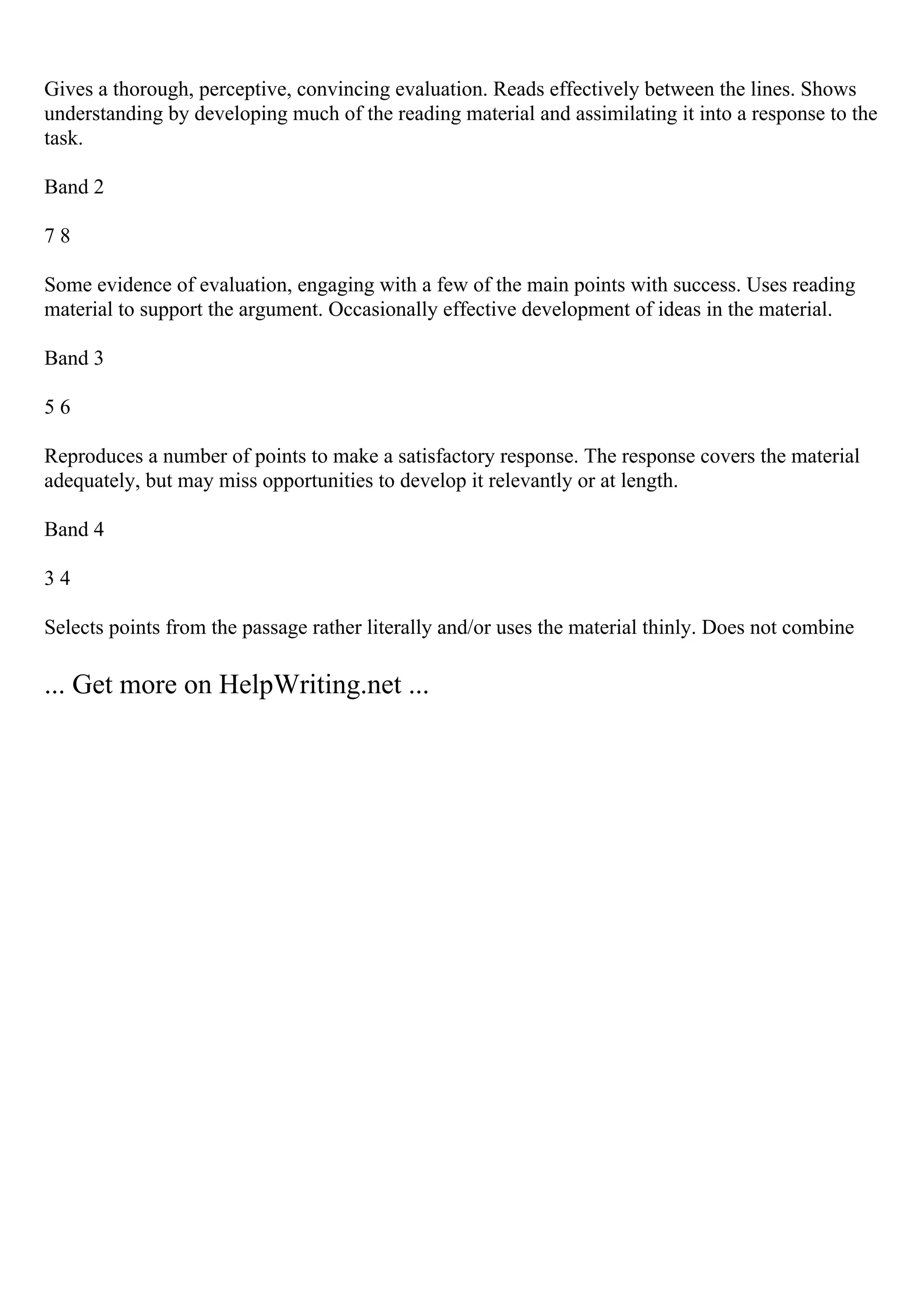 Gives a thorough, perceptive, convincing evaluation. Reads effectively between the lines. Shows
understanding by developing much of the reading material and assimilating it into a response to the
task.
Band 2
7 8
Some evidence of evaluation, engaging with a few of the main points with success. Uses reading
material to support the argument. Occasionally effective development of ideas in the material.
Band 3
5 6
Reproduces a number of points to make a satisfactory response. The response covers the material
adequately, but may miss opportunities to develop it relevantly or at length.
Band 4
3 4
Selects points from the passage rather literally and/or uses the material thinly. Does not combine
... Get more on HelpWriting.net ...
 