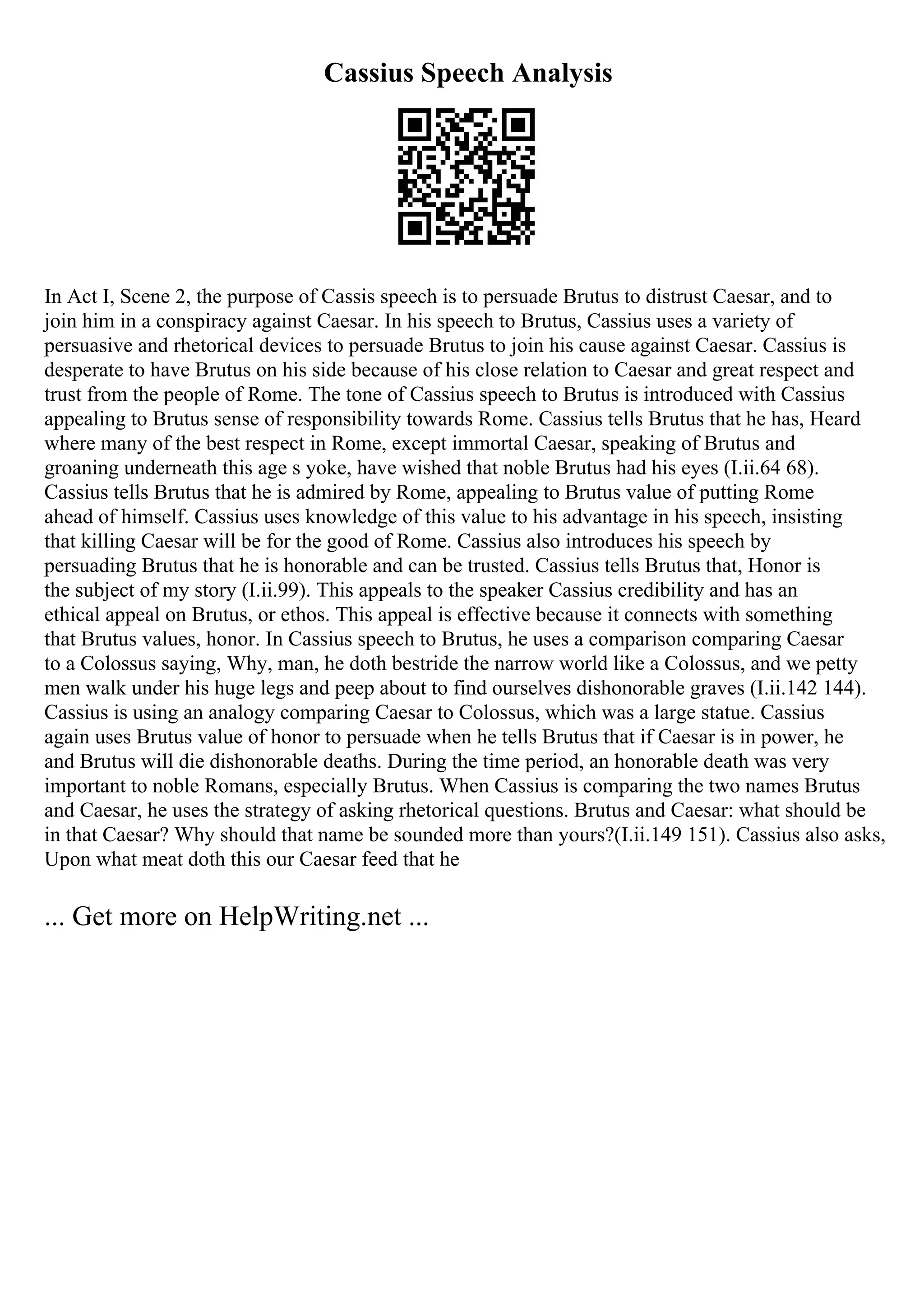 Cassius Speech Analysis
In Act I, Scene 2, the purpose of Cassis speech is to persuade Brutus to distrust Caesar, and to
join him in a conspiracy against Caesar. In his speech to Brutus, Cassius uses a variety of
persuasive and rhetorical devices to persuade Brutus to join his cause against Caesar. Cassius is
desperate to have Brutus on his side because of his close relation to Caesar and great respect and
trust from the people of Rome. The tone of Cassius speech to Brutus is introduced with Cassius
appealing to Brutus sense of responsibility towards Rome. Cassius tells Brutus that he has, Heard
where many of the best respect in Rome, except immortal Caesar, speaking of Brutus and
groaning underneath this age s yoke, have wished that noble Brutus had his eyes (I.ii.64 68).
Cassius tells Brutus that he is admired by Rome, appealing to Brutus value of putting Rome
ahead of himself. Cassius uses knowledge of this value to his advantage in his speech, insisting
that killing Caesar will be for the good of Rome. Cassius also introduces his speech by
persuading Brutus that he is honorable and can be trusted. Cassius tells Brutus that, Honor is
the subject of my story (I.ii.99). This appeals to the speaker Cassius credibility and has an
ethical appeal on Brutus, or ethos. This appeal is effective because it connects with something
that Brutus values, honor. In Cassius speech to Brutus, he uses a comparison comparing Caesar
to a Colossus saying, Why, man, he doth bestride the narrow world like a Colossus, and we petty
men walk under his huge legs and peep about to find ourselves dishonorable graves (I.ii.142 144).
Cassius is using an analogy comparing Caesar to Colossus, which was a large statue. Cassius
again uses Brutus value of honor to persuade when he tells Brutus that if Caesar is in power, he
and Brutus will die dishonorable deaths. During the time period, an honorable death was very
important to noble Romans, especially Brutus. When Cassius is comparing the two names Brutus
and Caesar, he uses the strategy of asking rhetorical questions. Brutus and Caesar: what should be
in that Caesar? Why should that name be sounded more than yours?(I.ii.149 151). Cassius also asks,
Upon what meat doth this our Caesar feed that he
... Get more on HelpWriting.net ...
 