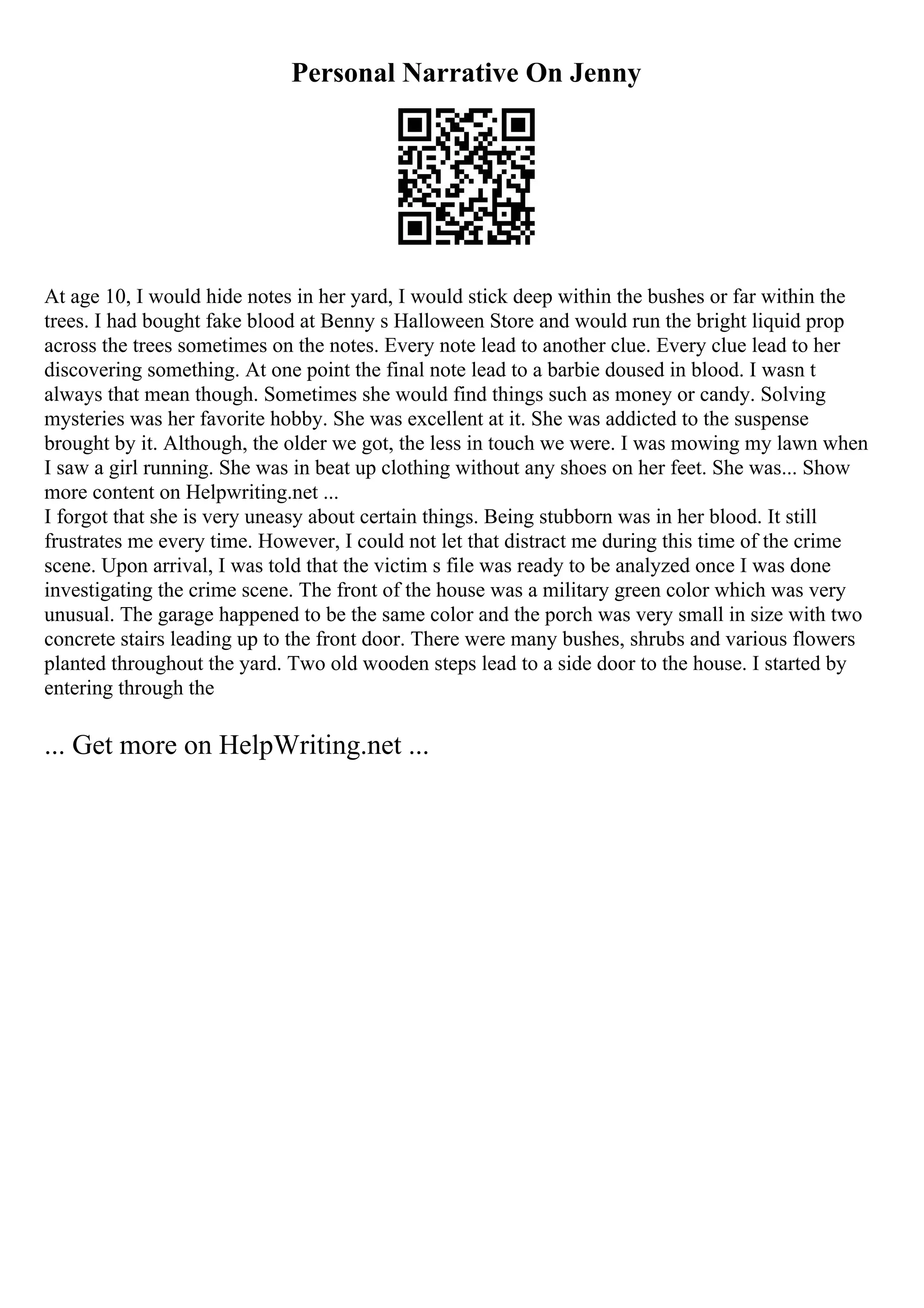 Personal Narrative On Jenny
At age 10, I would hide notes in her yard, I would stick deep within the bushes or far within the
trees. I had bought fake blood at Benny s Halloween Store and would run the bright liquid prop
across the trees sometimes on the notes. Every note lead to another clue. Every clue lead to her
discovering something. At one point the final note lead to a barbie doused in blood. I wasn t
always that mean though. Sometimes she would find things such as money or candy. Solving
mysteries was her favorite hobby. She was excellent at it. She was addicted to the suspense
brought by it. Although, the older we got, the less in touch we were. I was mowing my lawn when
I saw a girl running. She was in beat up clothing without any shoes on her feet. She was... Show
more content on Helpwriting.net ...
I forgot that she is very uneasy about certain things. Being stubborn was in her blood. It still
frustrates me every time. However, I could not let that distract me during this time of the crime
scene. Upon arrival, I was told that the victim s file was ready to be analyzed once I was done
investigating the crime scene. The front of the house was a military green color which was very
unusual. The garage happened to be the same color and the porch was very small in size with two
concrete stairs leading up to the front door. There were many bushes, shrubs and various flowers
planted throughout the yard. Two old wooden steps lead to a side door to the house. I started by
entering through the
... Get more on HelpWriting.net ...
 