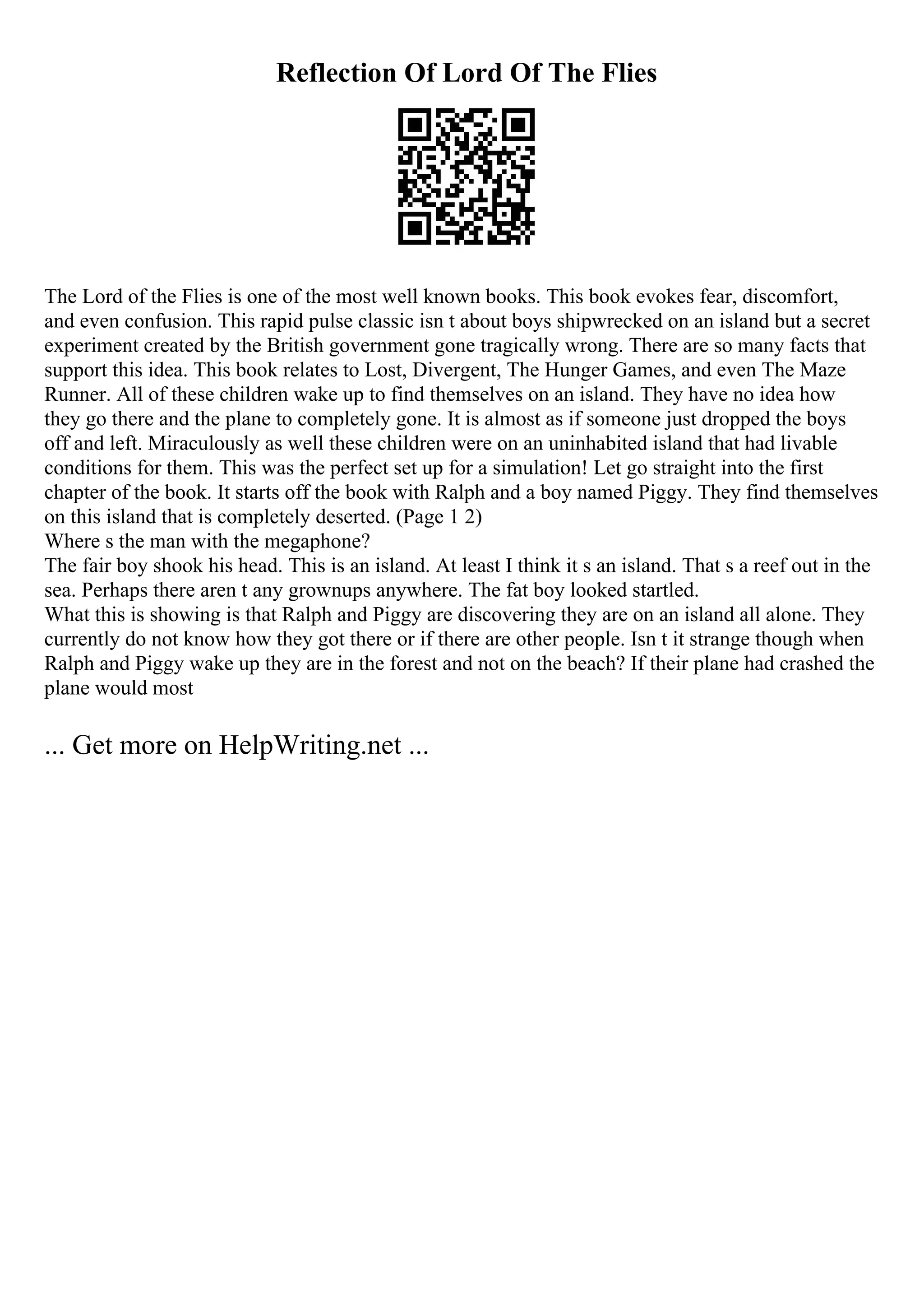 Reflection Of Lord Of The Flies
The Lord of the Flies is one of the most well known books. This book evokes fear, discomfort,
and even confusion. This rapid pulse classic isn t about boys shipwrecked on an island but a secret
experiment created by the British government gone tragically wrong. There are so many facts that
support this idea. This book relates to Lost, Divergent, The Hunger Games, and even The Maze
Runner. All of these children wake up to find themselves on an island. They have no idea how
they go there and the plane to completely gone. It is almost as if someone just dropped the boys
off and left. Miraculously as well these children were on an uninhabited island that had livable
conditions for them. This was the perfect set up for a simulation! Let go straight into the first
chapter of the book. It starts off the book with Ralph and a boy named Piggy. They find themselves
on this island that is completely deserted. (Page 1 2)
Where s the man with the megaphone?
The fair boy shook his head. This is an island. At least I think it s an island. That s a reef out in the
sea. Perhaps there aren t any grownups anywhere. The fat boy looked startled.
What this is showing is that Ralph and Piggy are discovering they are on an island all alone. They
currently do not know how they got there or if there are other people. Isn t it strange though when
Ralph and Piggy wake up they are in the forest and not on the beach? If their plane had crashed the
plane would most
... Get more on HelpWriting.net ...
 