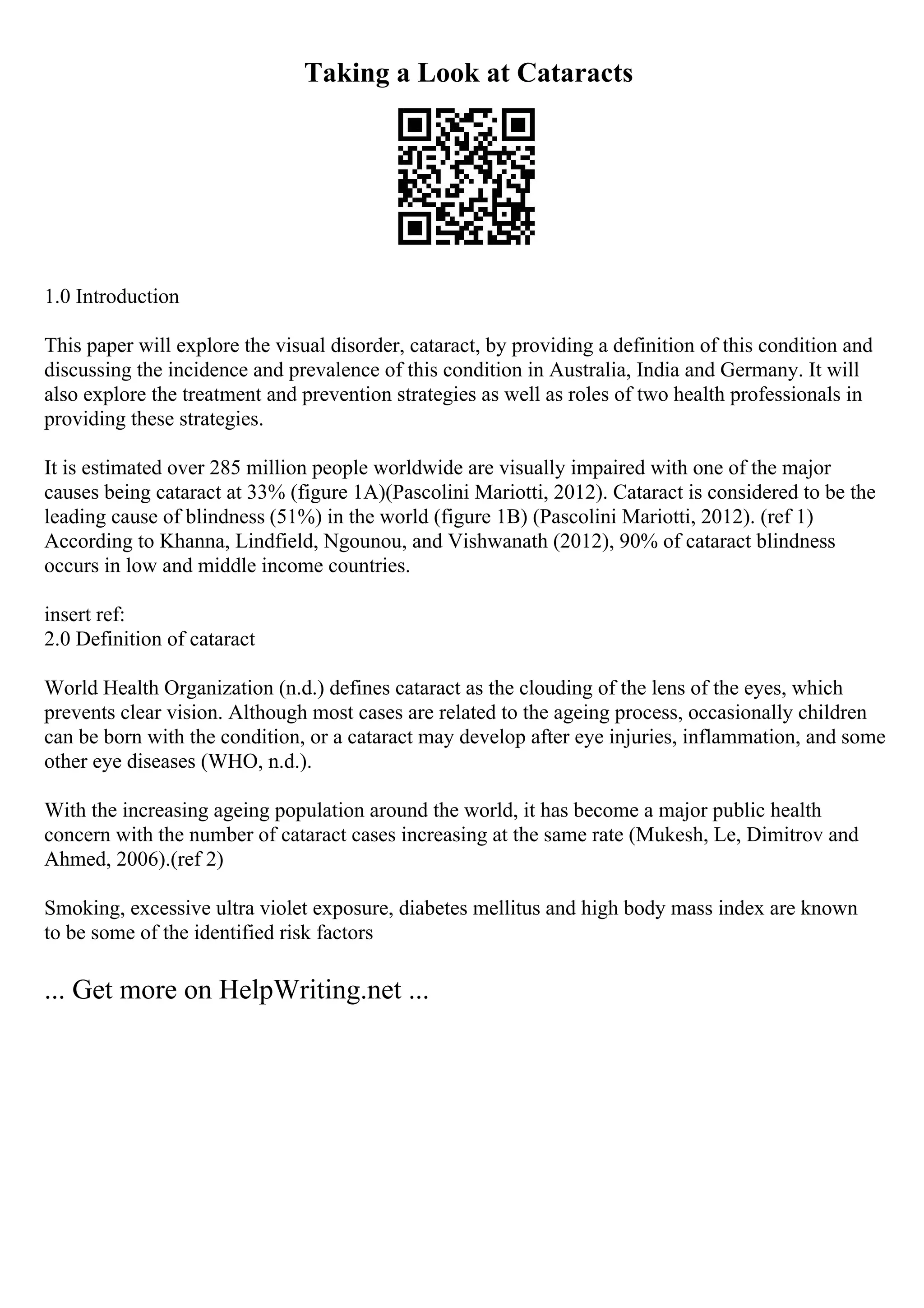 Taking a Look at Cataracts
1.0 Introduction
This paper will explore the visual disorder, cataract, by providing a definition of this condition and
discussing the incidence and prevalence of this condition in Australia, India and Germany. It will
also explore the treatment and prevention strategies as well as roles of two health professionals in
providing these strategies.
It is estimated over 285 million people worldwide are visually impaired with one of the major
causes being cataract at 33% (figure 1A)(Pascolini Mariotti, 2012). Cataract is considered to be the
leading cause of blindness (51%) in the world (figure 1B) (Pascolini Mariotti, 2012). (ref 1)
According to Khanna, Lindfield, Ngounou, and Vishwanath (2012), 90% of cataract blindness
occurs in low and middle income countries.
insert ref:
2.0 Definition of cataract
World Health Organization (n.d.) defines cataract as the clouding of the lens of the eyes, which
prevents clear vision. Although most cases are related to the ageing process, occasionally children
can be born with the condition, or a cataract may develop after eye injuries, inflammation, and some
other eye diseases (WHO, n.d.).
With the increasing ageing population around the world, it has become a major public health
concern with the number of cataract cases increasing at the same rate (Mukesh, Le, Dimitrov and
Ahmed, 2006).(ref 2)
Smoking, excessive ultra violet exposure, diabetes mellitus and high body mass index are known
to be some of the identified risk factors
... Get more on HelpWriting.net ...
 