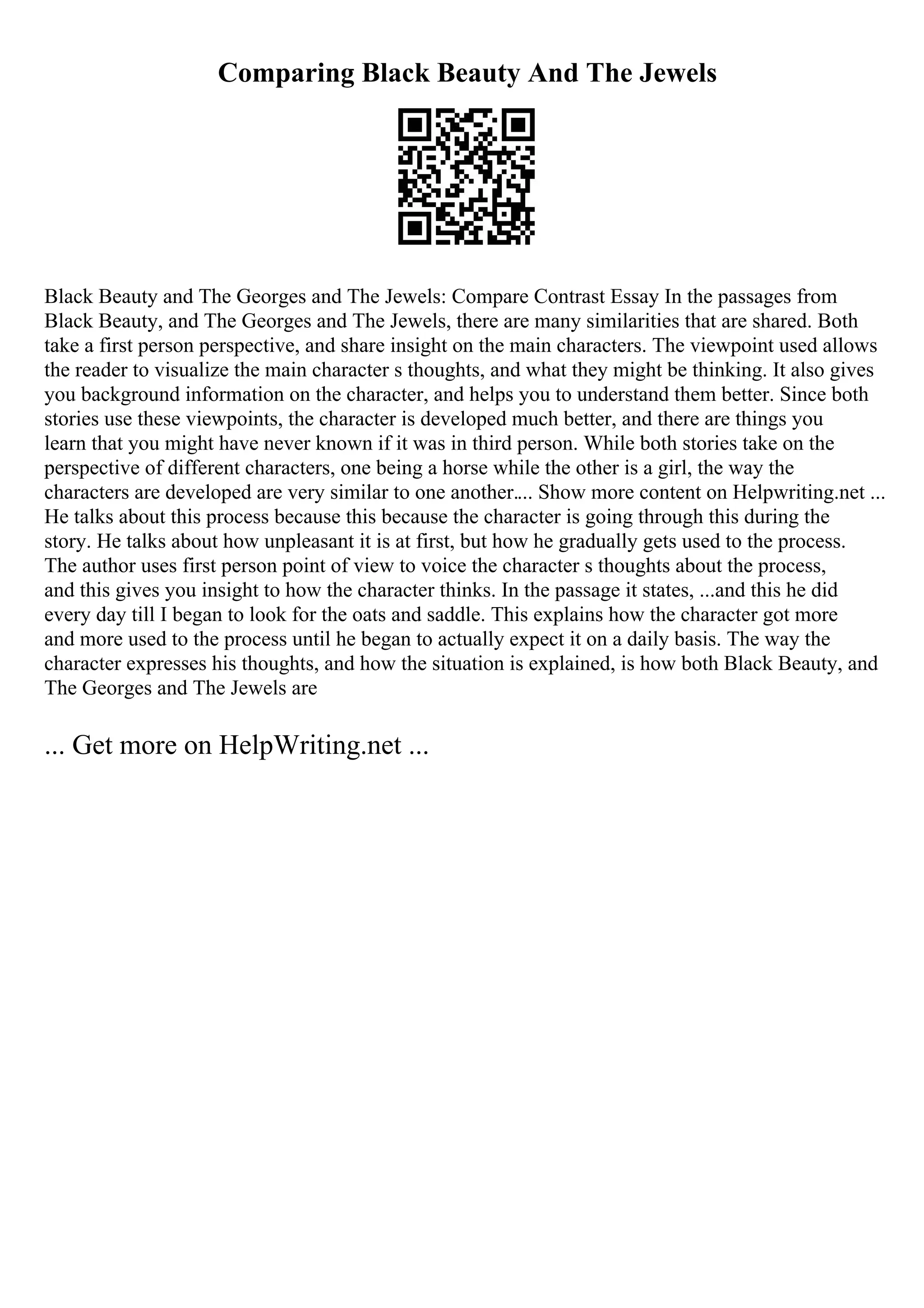 Comparing Black Beauty And The Jewels
Black Beauty and The Georges and The Jewels: Compare Contrast Essay In the passages from
Black Beauty, and The Georges and The Jewels, there are many similarities that are shared. Both
take a first person perspective, and share insight on the main characters. The viewpoint used allows
the reader to visualize the main character s thoughts, and what they might be thinking. It also gives
you background information on the character, and helps you to understand them better. Since both
stories use these viewpoints, the character is developed much better, and there are things you
learn that you might have never known if it was in third person. While both stories take on the
perspective of different characters, one being a horse while the other is a girl, the way the
characters are developed are very similar to one another.... Show more content on Helpwriting.net ...
He talks about this process because this because the character is going through this during the
story. He talks about how unpleasant it is at first, but how he gradually gets used to the process.
The author uses first person point of view to voice the character s thoughts about the process,
and this gives you insight to how the character thinks. In the passage it states, ...and this he did
every day till I began to look for the oats and saddle. This explains how the character got more
and more used to the process until he began to actually expect it on a daily basis. The way the
character expresses his thoughts, and how the situation is explained, is how both Black Beauty, and
The Georges and The Jewels are
... Get more on HelpWriting.net ...
 