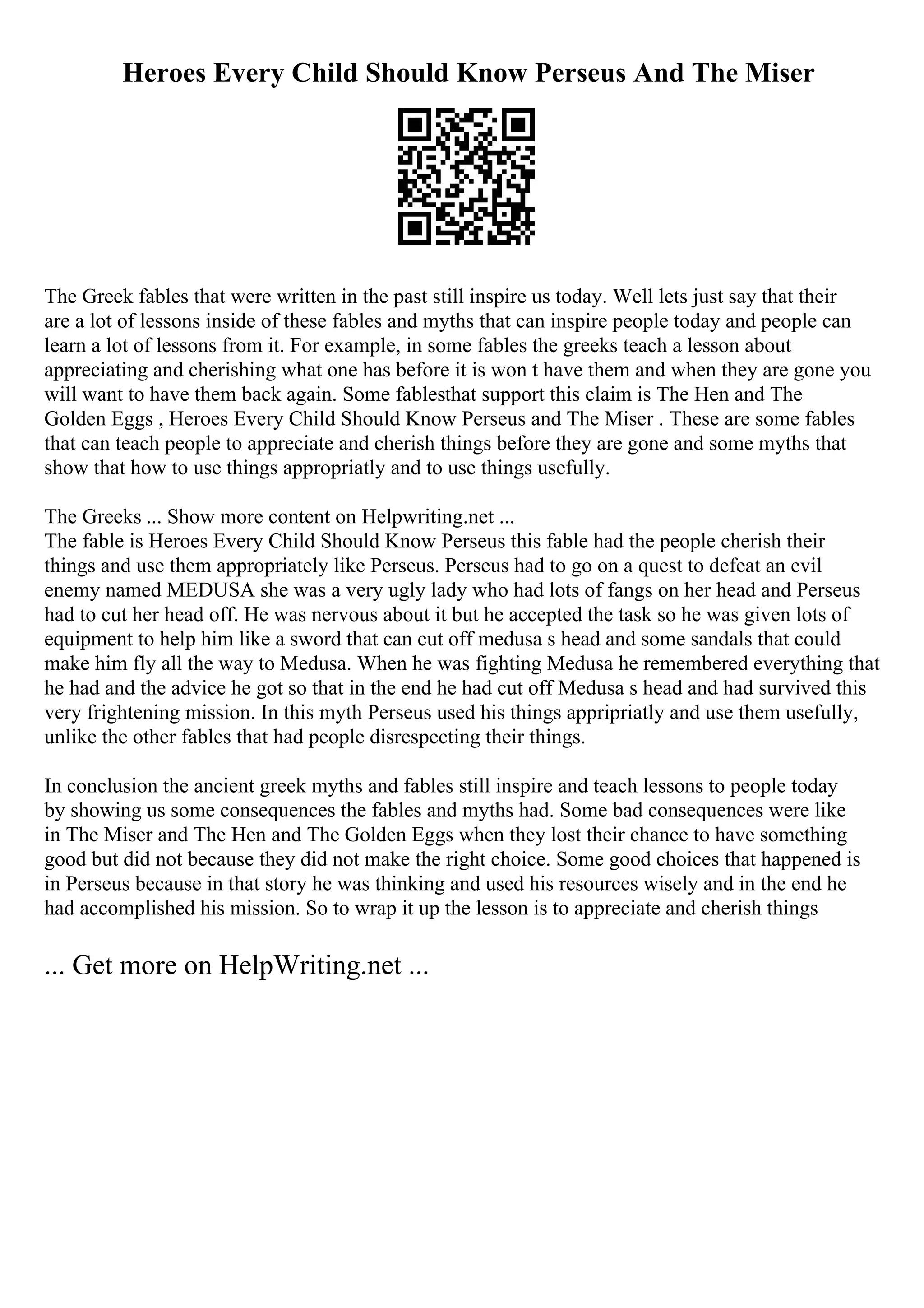 Heroes Every Child Should Know Perseus And The Miser
The Greek fables that were written in the past still inspire us today. Well lets just say that their
are a lot of lessons inside of these fables and myths that can inspire people today and people can
learn a lot of lessons from it. For example, in some fables the greeks teach a lesson about
appreciating and cherishing what one has before it is won t have them and when they are gone you
will want to have them back again. Some fablesthat support this claim is The Hen and The
Golden Eggs , Heroes Every Child Should Know Perseus and The Miser . These are some fables
that can teach people to appreciate and cherish things before they are gone and some myths that
show that how to use things appropriatly and to use things usefully.
The Greeks ... Show more content on Helpwriting.net ...
The fable is Heroes Every Child Should Know Perseus this fable had the people cherish their
things and use them appropriately like Perseus. Perseus had to go on a quest to defeat an evil
enemy named MEDUSA she was a very ugly lady who had lots of fangs on her head and Perseus
had to cut her head off. He was nervous about it but he accepted the task so he was given lots of
equipment to help him like a sword that can cut off medusa s head and some sandals that could
make him fly all the way to Medusa. When he was fighting Medusa he remembered everything that
he had and the advice he got so that in the end he had cut off Medusa s head and had survived this
very frightening mission. In this myth Perseus used his things appripriatly and use them usefully,
unlike the other fables that had people disrespecting their things.
In conclusion the ancient greek myths and fables still inspire and teach lessons to people today
by showing us some consequences the fables and myths had. Some bad consequences were like
in The Miser and The Hen and The Golden Eggs when they lost their chance to have something
good but did not because they did not make the right choice. Some good choices that happened is
in Perseus because in that story he was thinking and used his resources wisely and in the end he
had accomplished his mission. So to wrap it up the lesson is to appreciate and cherish things
... Get more on HelpWriting.net ...
 