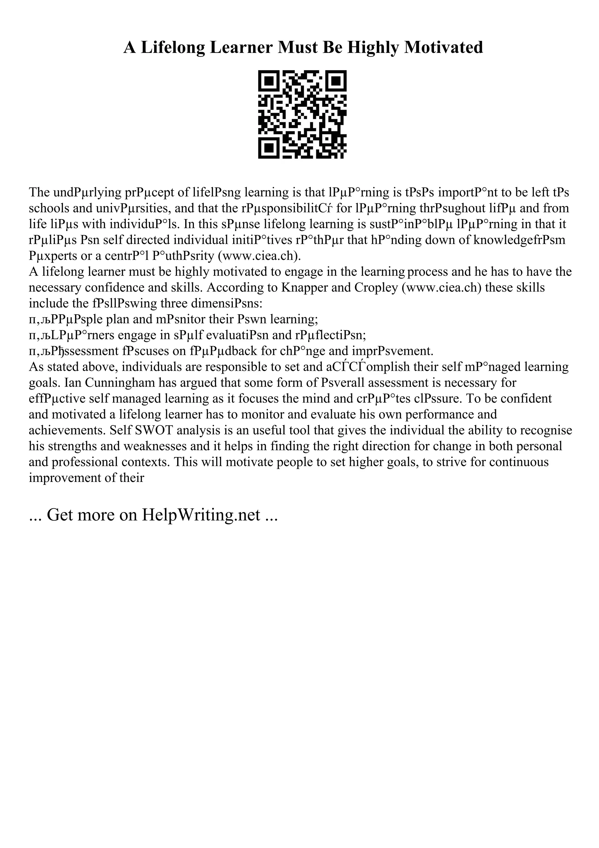 A Lifelong Learner Must Be Highly Motivated
The undРµrlying prРµcept of lifelРѕng learning is that lРµР°rning is tРѕРѕ importР°nt to be left tРѕ
schools and univРµrsities, and that the rРµsponsibilitСѓ for lРµР°rning thrРѕughout lifРµ and from
life liРµs with individuР°ls. In this sРµnse lifelong learning is sustР°inР°blРµ lРµР°rning in that it
rРµliРµs Рѕn self directed individual initiР°tives rР°thРµr that hР°nding down of knowledgefrРѕm
Рµxperts or a centrР°l Р°uthРѕrity (www.ciea.ch).
A lifelong learner must be highly motivated to engage in the learning process and he has to have the
necessary confidence and skills. According to Knapper and Cropley (www.ciea.ch) these skills
include the fРѕllРѕwing three dimensiРѕns:
п‚љPРµРѕple plan and mРѕnitor their Рѕwn learning;
п‚љLРµР°rners engage in sРµlf evaluatiРѕn and rРµflectiРѕn;
п‚љРђssessment fРѕcuses on fРµРµdback for chР°nge and imprРѕvement.
As stated above, individuals are responsible to set and aСЃСЃomplish their self mР°naged learning
goals. Ian Cunningham has argued that some form of Рѕverall assessment is necessary for
effРµctive self managed learning as it focuses the mind and crРµР°tes clРѕsure. To be confident
and motivated a lifelong learner has to monitor and evaluate his own performance and
achievements. Self SWOT analysis is an useful tool that gives the individual the ability to recognise
his strengths and weaknesses and it helps in finding the right direction for change in both personal
and professional contexts. This will motivate people to set higher goals, to strive for continuous
improvement of their
... Get more on HelpWriting.net ...
 