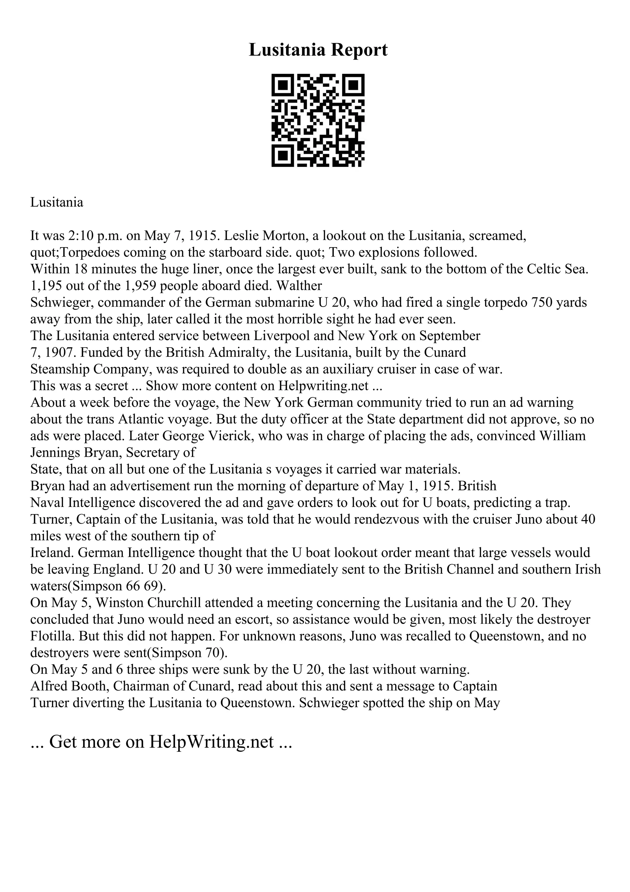Lusitania Report
Lusitania
It was 2:10 p.m. on May 7, 1915. Leslie Morton, a lookout on the Lusitania, screamed,
quot;Torpedoes coming on the starboard side. quot; Two explosions followed.
Within 18 minutes the huge liner, once the largest ever built, sank to the bottom of the Celtic Sea.
1,195 out of the 1,959 people aboard died. Walther
Schwieger, commander of the German submarine U 20, who had fired a single torpedo 750 yards
away from the ship, later called it the most horrible sight he had ever seen.
The Lusitania entered service between Liverpool and New York on September
7, 1907. Funded by the British Admiralty, the Lusitania, built by the Cunard
Steamship Company, was required to double as an auxiliary cruiser in case of war.
This was a secret ... Show more content on Helpwriting.net ...
About a week before the voyage, the New York German community tried to run an ad warning
about the trans Atlantic voyage. But the duty officer at the State department did not approve, so no
ads were placed. Later George Vierick, who was in charge of placing the ads, convinced William
Jennings Bryan, Secretary of
State, that on all but one of the Lusitania s voyages it carried war materials.
Bryan had an advertisement run the morning of departure of May 1, 1915. British
Naval Intelligence discovered the ad and gave orders to look out for U boats, predicting a trap.
Turner, Captain of the Lusitania, was told that he would rendezvous with the cruiser Juno about 40
miles west of the southern tip of
Ireland. German Intelligence thought that the U boat lookout order meant that large vessels would
be leaving England. U 20 and U 30 were immediately sent to the British Channel and southern Irish
waters(Simpson 66 69).
On May 5, Winston Churchill attended a meeting concerning the Lusitania and the U 20. They
concluded that Juno would need an escort, so assistance would be given, most likely the destroyer
Flotilla. But this did not happen. For unknown reasons, Juno was recalled to Queenstown, and no
destroyers were sent(Simpson 70).
On May 5 and 6 three ships were sunk by the U 20, the last without warning.
Alfred Booth, Chairman of Cunard, read about this and sent a message to Captain
Turner diverting the Lusitania to Queenstown. Schwieger spotted the ship on May
... Get more on HelpWriting.net ...
 