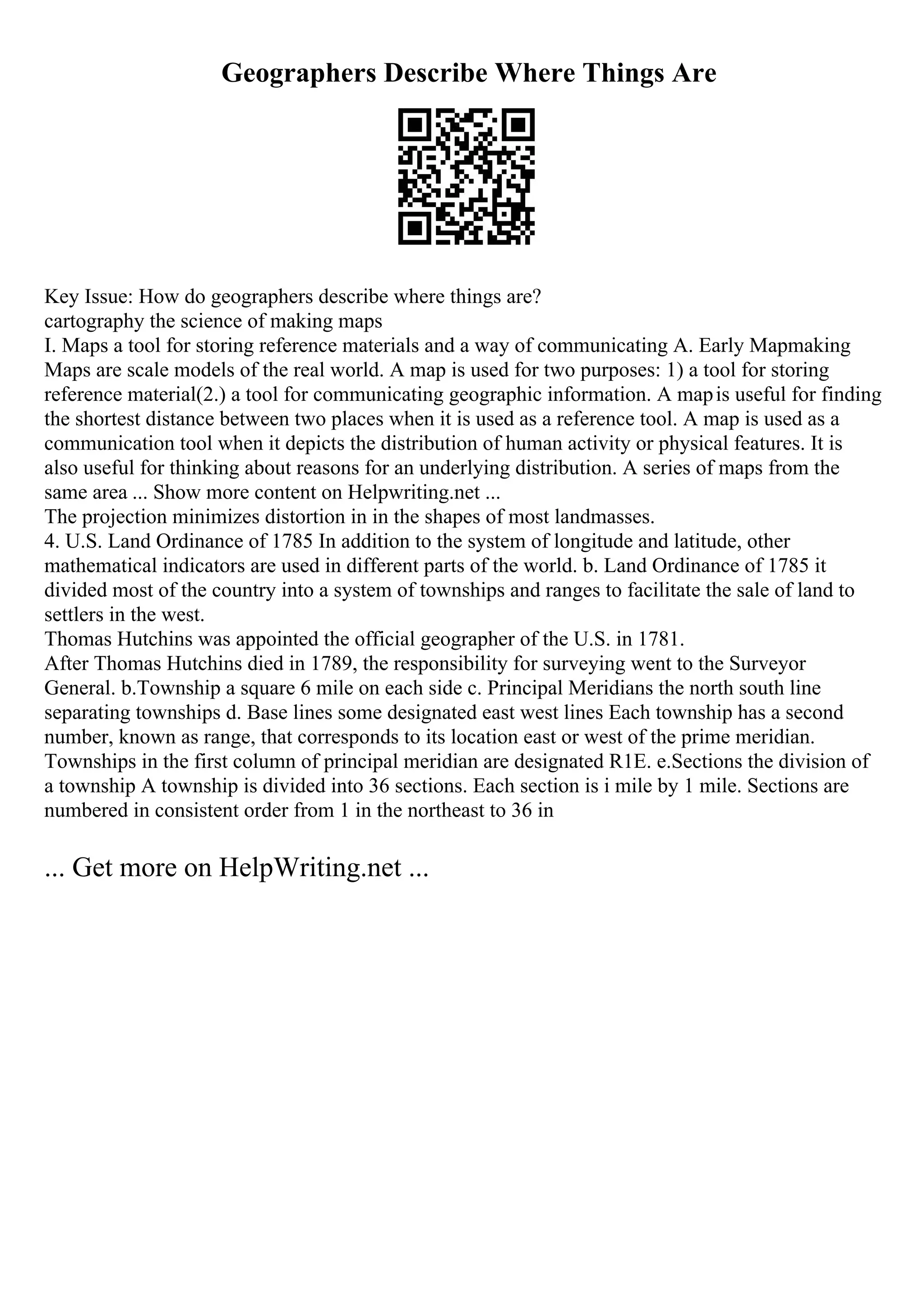 Geographers Describe Where Things Are
Key Issue: How do geographers describe where things are?
cartography the science of making maps
I. Maps a tool for storing reference materials and a way of communicating A. Early Mapmaking
Maps are scale models of the real world. A map is used for two purposes: 1) a tool for storing
reference material(2.) a tool for communicating geographic information. A mapis useful for finding
the shortest distance between two places when it is used as a reference tool. A map is used as a
communication tool when it depicts the distribution of human activity or physical features. It is
also useful for thinking about reasons for an underlying distribution. A series of maps from the
same area ... Show more content on Helpwriting.net ...
The projection minimizes distortion in in the shapes of most landmasses.
4. U.S. Land Ordinance of 1785 In addition to the system of longitude and latitude, other
mathematical indicators are used in different parts of the world. b. Land Ordinance of 1785 it
divided most of the country into a system of townships and ranges to facilitate the sale of land to
settlers in the west.
Thomas Hutchins was appointed the official geographer of the U.S. in 1781.
After Thomas Hutchins died in 1789, the responsibility for surveying went to the Surveyor
General. b.Township a square 6 mile on each side c. Principal Meridians the north south line
separating townships d. Base lines some designated east west lines Each township has a second
number, known as range, that corresponds to its location east or west of the prime meridian.
Townships in the first column of principal meridian are designated R1E. e.Sections the division of
a township A township is divided into 36 sections. Each section is i mile by 1 mile. Sections are
numbered in consistent order from 1 in the northeast to 36 in
... Get more on HelpWriting.net ...
 