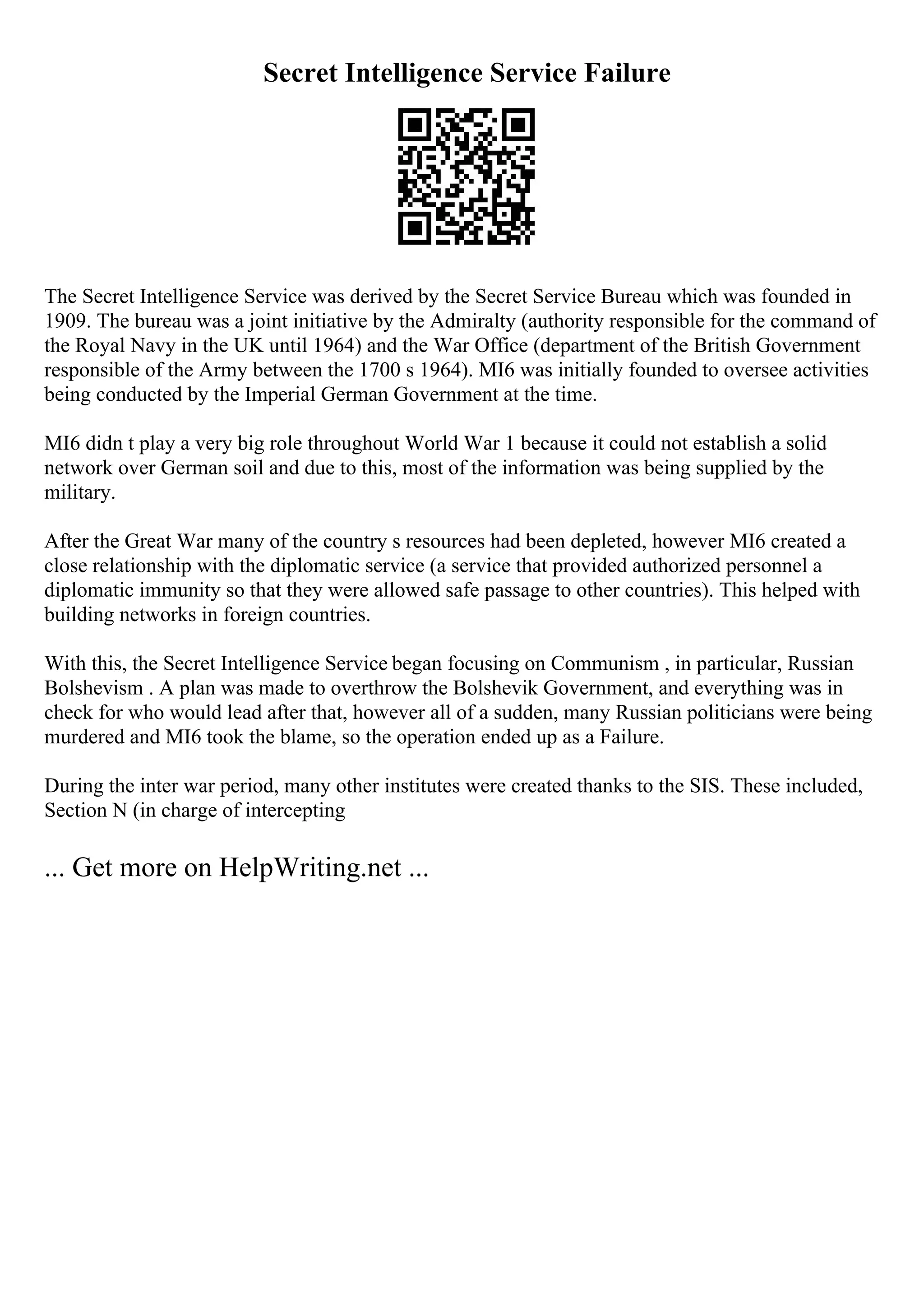 Secret Intelligence Service Failure
The Secret Intelligence Service was derived by the Secret Service Bureau which was founded in
1909. The bureau was a joint initiative by the Admiralty (authority responsible for the command of
the Royal Navy in the UK until 1964) and the War Office (department of the British Government
responsible of the Army between the 1700 s 1964). MI6 was initially founded to oversee activities
being conducted by the Imperial German Government at the time.
MI6 didn t play a very big role throughout World War 1 because it could not establish a solid
network over German soil and due to this, most of the information was being supplied by the
military.
After the Great War many of the country s resources had been depleted, however MI6 created a
close relationship with the diplomatic service (a service that provided authorized personnel a
diplomatic immunity so that they were allowed safe passage to other countries). This helped with
building networks in foreign countries.
With this, the Secret Intelligence Service began focusing on Communism , in particular, Russian
Bolshevism . A plan was made to overthrow the Bolshevik Government, and everything was in
check for who would lead after that, however all of a sudden, many Russian politicians were being
murdered and MI6 took the blame, so the operation ended up as a Failure.
During the inter war period, many other institutes were created thanks to the SIS. These included,
Section N (in charge of intercepting
... Get more on HelpWriting.net ...
 