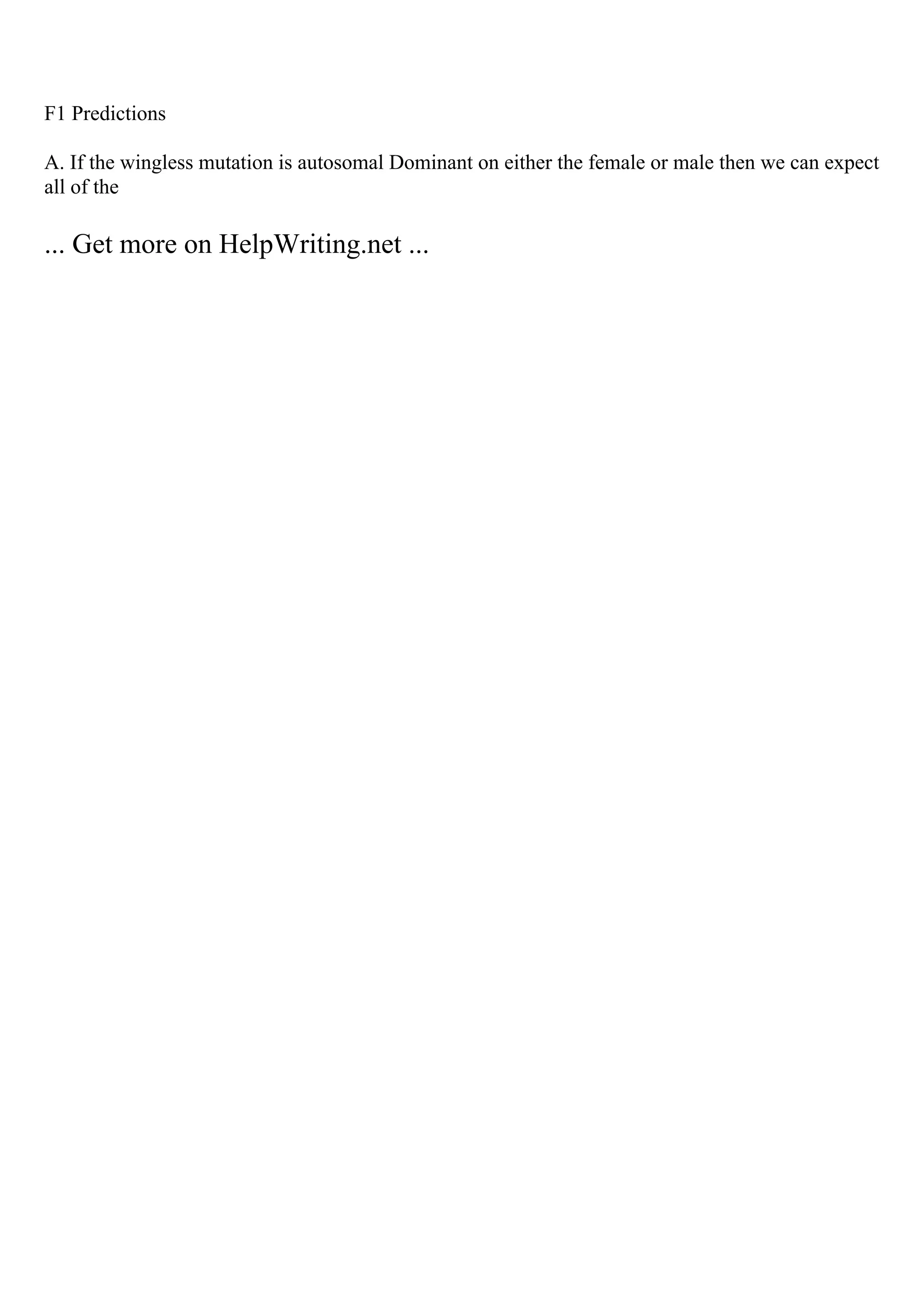 F1 Predictions
A. If the wingless mutation is autosomal Dominant on either the female or male then we can expect
all of the
... Get more on HelpWriting.net ...
 