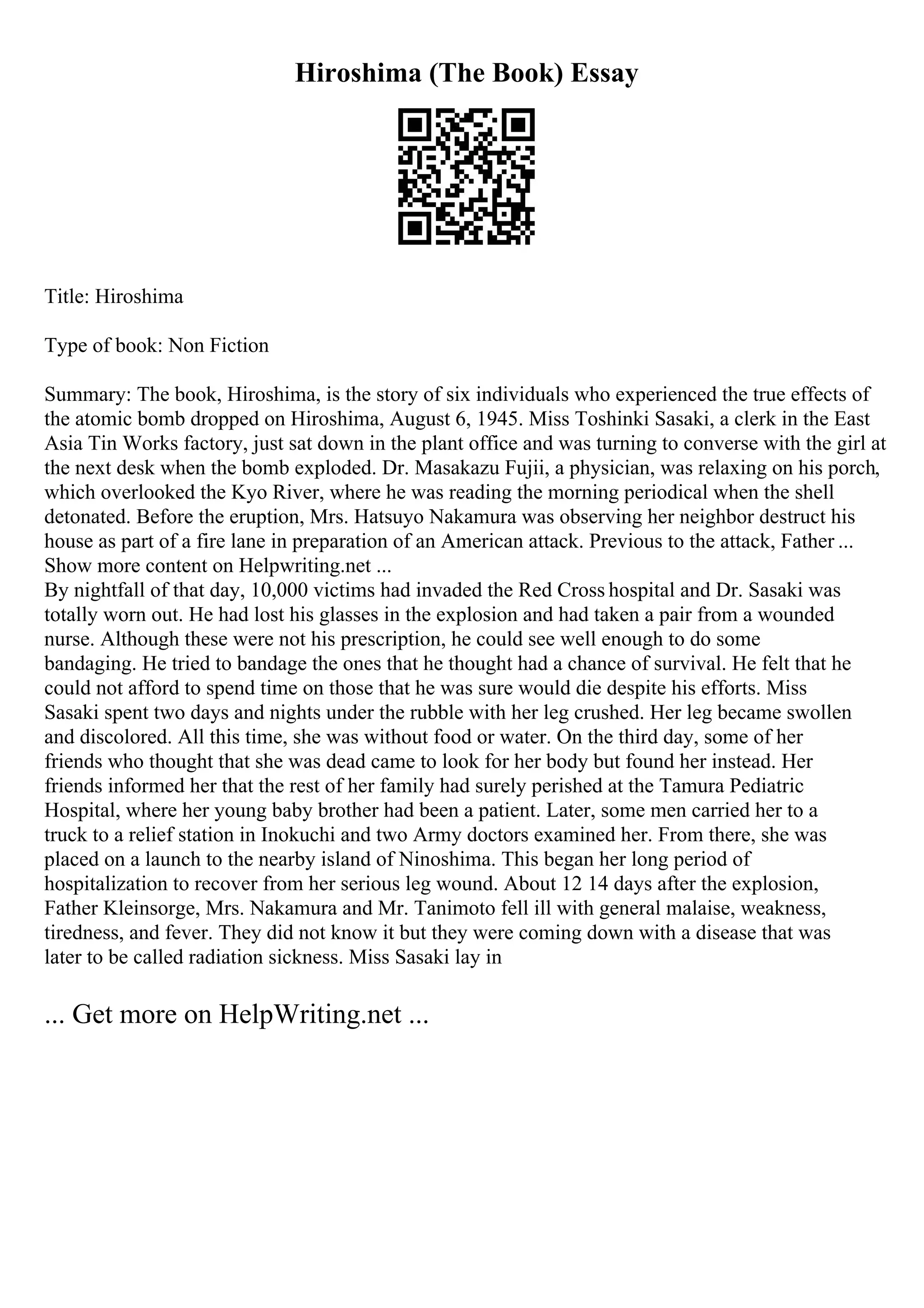 Hiroshima (The Book) Essay
Title: Hiroshima
Type of book: Non Fiction
Summary: The book, Hiroshima, is the story of six individuals who experienced the true effects of
the atomic bomb dropped on Hiroshima, August 6, 1945. Miss Toshinki Sasaki, a clerk in the East
Asia Tin Works factory, just sat down in the plant office and was turning to converse with the girl at
the next desk when the bomb exploded. Dr. Masakazu Fujii, a physician, was relaxing on his porch,
which overlooked the Kyo River, where he was reading the morning periodical when the shell
detonated. Before the eruption, Mrs. Hatsuyo Nakamura was observing her neighbor destruct his
house as part of a fire lane in preparation of an American attack. Previous to the attack, Father ...
Show more content on Helpwriting.net ...
By nightfall of that day, 10,000 victims had invaded the Red Cross hospital and Dr. Sasaki was
totally worn out. He had lost his glasses in the explosion and had taken a pair from a wounded
nurse. Although these were not his prescription, he could see well enough to do some
bandaging. He tried to bandage the ones that he thought had a chance of survival. He felt that he
could not afford to spend time on those that he was sure would die despite his efforts. Miss
Sasaki spent two days and nights under the rubble with her leg crushed. Her leg became swollen
and discolored. All this time, she was without food or water. On the third day, some of her
friends who thought that she was dead came to look for her body but found her instead. Her
friends informed her that the rest of her family had surely perished at the Tamura Pediatric
Hospital, where her young baby brother had been a patient. Later, some men carried her to a
truck to a relief station in Inokuchi and two Army doctors examined her. From there, she was
placed on a launch to the nearby island of Ninoshima. This began her long period of
hospitalization to recover from her serious leg wound. About 12 14 days after the explosion,
Father Kleinsorge, Mrs. Nakamura and Mr. Tanimoto fell ill with general malaise, weakness,
tiredness, and fever. They did not know it but they were coming down with a disease that was
later to be called radiation sickness. Miss Sasaki lay in
... Get more on HelpWriting.net ...
 