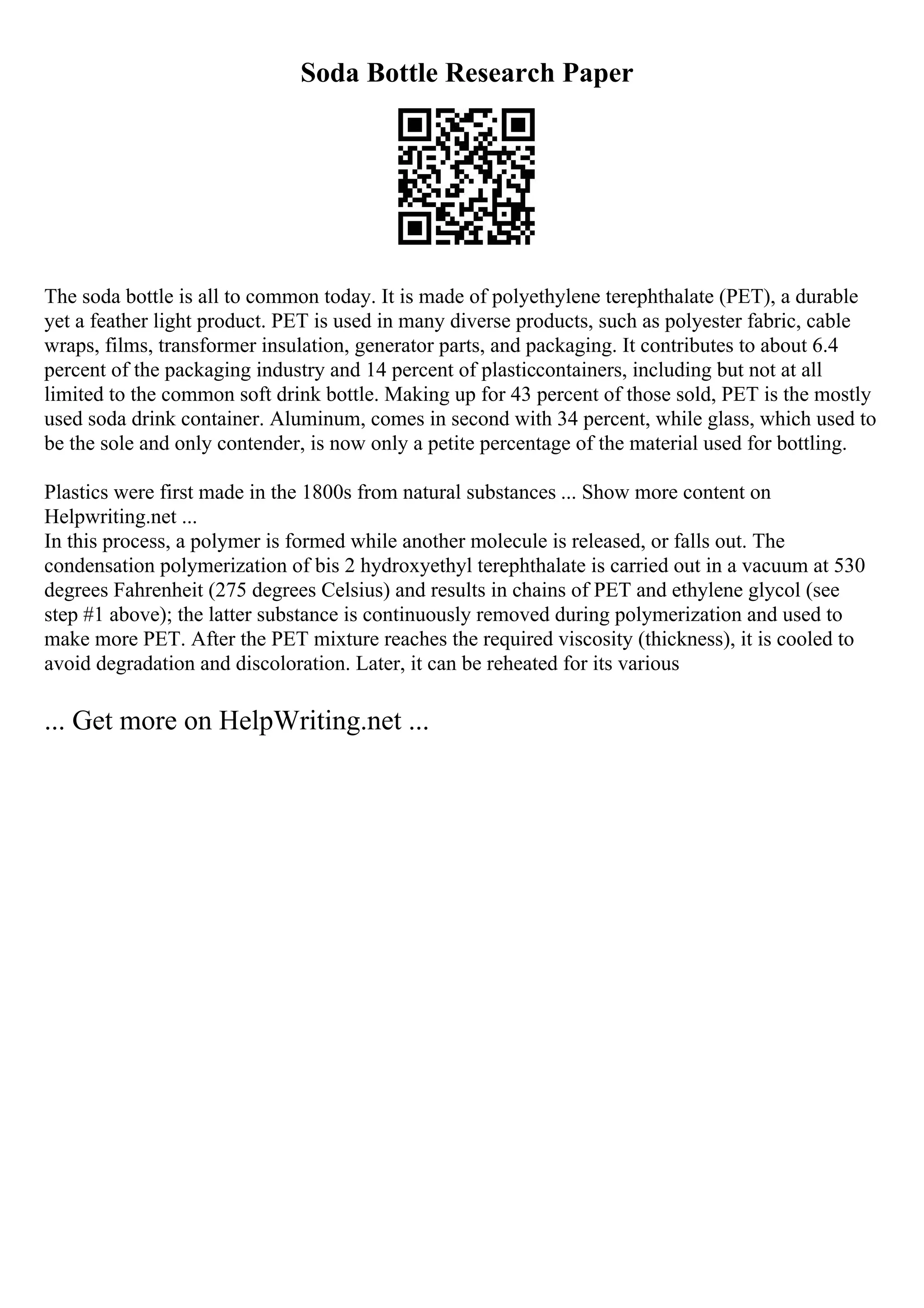 Soda Bottle Research Paper
The soda bottle is all to common today. It is made of polyethylene terephthalate (PET), a durable
yet a feather light product. PET is used in many diverse products, such as polyester fabric, cable
wraps, films, transformer insulation, generator parts, and packaging. It contributes to about 6.4
percent of the packaging industry and 14 percent of plasticcontainers, including but not at all
limited to the common soft drink bottle. Making up for 43 percent of those sold, PET is the mostly
used soda drink container. Aluminum, comes in second with 34 percent, while glass, which used to
be the sole and only contender, is now only a petite percentage of the material used for bottling.
Plastics were first made in the 1800s from natural substances ... Show more content on
Helpwriting.net ...
In this process, a polymer is formed while another molecule is released, or falls out. The
condensation polymerization of bis 2 hydroxyethyl terephthalate is carried out in a vacuum at 530
degrees Fahrenheit (275 degrees Celsius) and results in chains of PET and ethylene glycol (see
step #1 above); the latter substance is continuously removed during polymerization and used to
make more PET. After the PET mixture reaches the required viscosity (thickness), it is cooled to
avoid degradation and discoloration. Later, it can be reheated for its various
... Get more on HelpWriting.net ...
 