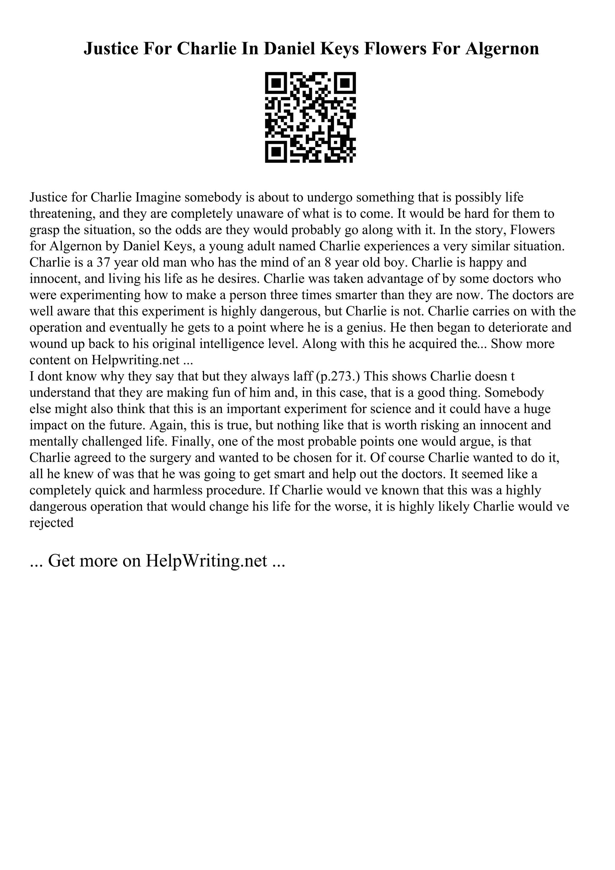 Justice For Charlie In Daniel Keys Flowers For Algernon
Justice for Charlie Imagine somebody is about to undergo something that is possibly life
threatening, and they are completely unaware of what is to come. It would be hard for them to
grasp the situation, so the odds are they would probably go along with it. In the story, Flowers
for Algernon by Daniel Keys, a young adult named Charlie experiences a very similar situation.
Charlie is a 37 year old man who has the mind of an 8 year old boy. Charlie is happy and
innocent, and living his life as he desires. Charlie was taken advantage of by some doctors who
were experimenting how to make a person three times smarter than they are now. The doctors are
well aware that this experiment is highly dangerous, but Charlie is not. Charlie carries on with the
operation and eventually he gets to a point where he is a genius. He then began to deteriorate and
wound up back to his original intelligence level. Along with this he acquired the... Show more
content on Helpwriting.net ...
I dont know why they say that but they always laff (p.273.) This shows Charlie doesn t
understand that they are making fun of him and, in this case, that is a good thing. Somebody
else might also think that this is an important experiment for science and it could have a huge
impact on the future. Again, this is true, but nothing like that is worth risking an innocent and
mentally challenged life. Finally, one of the most probable points one would argue, is that
Charlie agreed to the surgery and wanted to be chosen for it. Of course Charlie wanted to do it,
all he knew of was that he was going to get smart and help out the doctors. It seemed like a
completely quick and harmless procedure. If Charlie would ve known that this was a highly
dangerous operation that would change his life for the worse, it is highly likely Charlie would ve
rejected
... Get more on HelpWriting.net ...
 