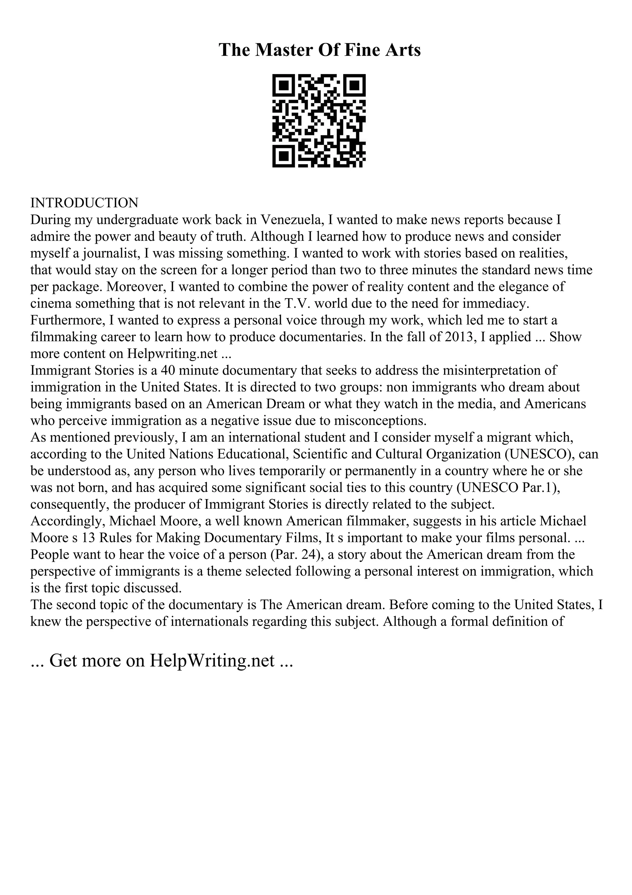 The Master Of Fine Arts
INTRODUCTION
During my undergraduate work back in Venezuela, I wanted to make news reports because I
admire the power and beauty of truth. Although I learned how to produce news and consider
myself a journalist, I was missing something. I wanted to work with stories based on realities,
that would stay on the screen for a longer period than two to three minutes the standard news time
per package. Moreover, I wanted to combine the power of reality content and the elegance of
cinema something that is not relevant in the T.V. world due to the need for immediacy.
Furthermore, I wanted to express a personal voice through my work, which led me to start a
filmmaking career to learn how to produce documentaries. In the fall of 2013, I applied ... Show
more content on Helpwriting.net ...
Immigrant Stories is a 40 minute documentary that seeks to address the misinterpretation of
immigration in the United States. It is directed to two groups: non immigrants who dream about
being immigrants based on an American Dream or what they watch in the media, and Americans
who perceive immigration as a negative issue due to misconceptions.
As mentioned previously, I am an international student and I consider myself a migrant which,
according to the United Nations Educational, Scientific and Cultural Organization (UNESCO), can
be understood as, any person who lives temporarily or permanently in a country where he or she
was not born, and has acquired some significant social ties to this country (UNESCO Par.1),
consequently, the producer of Immigrant Stories is directly related to the subject.
Accordingly, Michael Moore, a well known American filmmaker, suggests in his article Michael
Moore s 13 Rules for Making Documentary Films, It s important to make your films personal. ...
People want to hear the voice of a person (Par. 24), a story about the American dream from the
perspective of immigrants is a theme selected following a personal interest on immigration, which
is the first topic discussed.
The second topic of the documentary is The American dream. Before coming to the United States, I
knew the perspective of internationals regarding this subject. Although a formal definition of
... Get more on HelpWriting.net ...
 