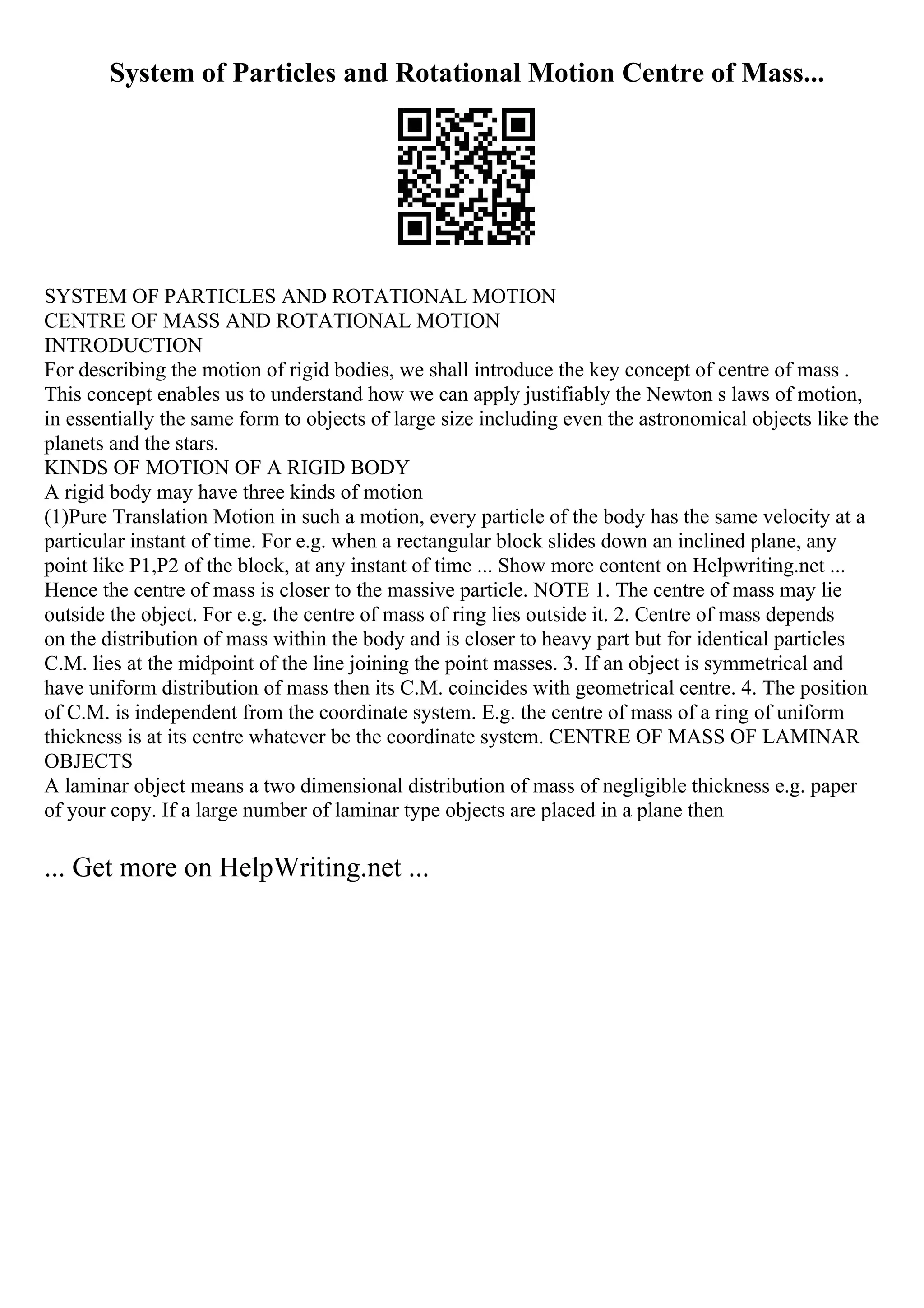 System of Particles and Rotational Motion Centre of Mass...
SYSTEM OF PARTICLES AND ROTATIONAL MOTION
CENTRE OF MASS AND ROTATIONAL MOTION
INTRODUCTION
For describing the motion of rigid bodies, we shall introduce the key concept of centre of mass .
This concept enables us to understand how we can apply justifiably the Newton s laws of motion,
in essentially the same form to objects of large size including even the astronomical objects like the
planets and the stars.
KINDS OF MOTION OF A RIGID BODY
A rigid body may have three kinds of motion
(1)Pure Translation Motion in such a motion, every particle of the body has the same velocity at a
particular instant of time. For e.g. when a rectangular block slides down an inclined plane, any
point like P1,P2 of the block, at any instant of time ... Show more content on Helpwriting.net ...
Hence the centre of mass is closer to the massive particle. NOTE 1. The centre of mass may lie
outside the object. For e.g. the centre of mass of ring lies outside it. 2. Centre of mass depends
on the distribution of mass within the body and is closer to heavy part but for identical particles
C.M. lies at the midpoint of the line joining the point masses. 3. If an object is symmetrical and
have uniform distribution of mass then its C.M. coincides with geometrical centre. 4. The position
of C.M. is independent from the coordinate system. E.g. the centre of mass of a ring of uniform
thickness is at its centre whatever be the coordinate system. CENTRE OF MASS OF LAMINAR
OBJECTS
A laminar object means a two dimensional distribution of mass of negligible thickness e.g. paper
of your copy. If a large number of laminar type objects are placed in a plane then
... Get more on HelpWriting.net ...
 