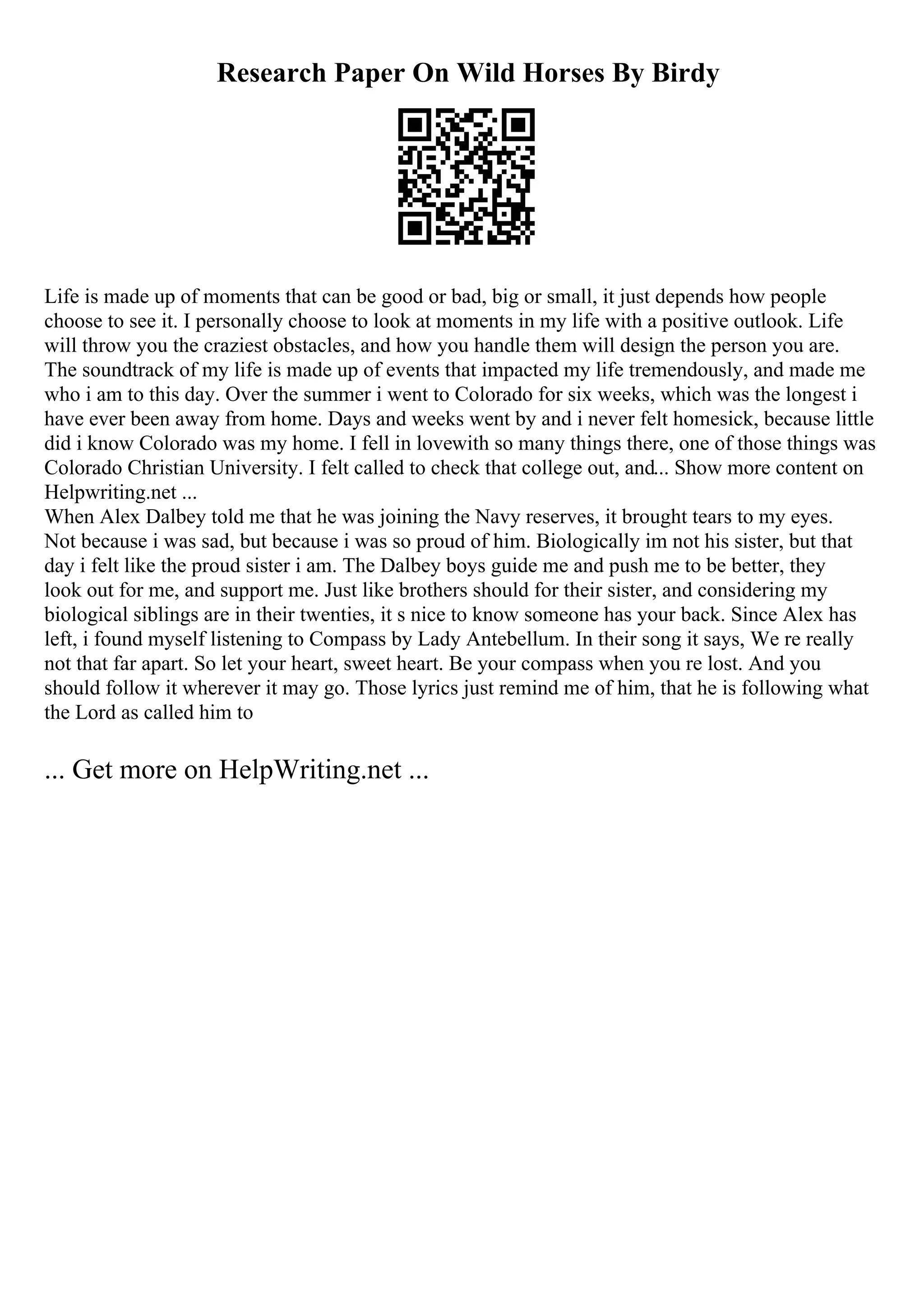 Research Paper On Wild Horses By Birdy
Life is made up of moments that can be good or bad, big or small, it just depends how people
choose to see it. I personally choose to look at moments in my life with a positive outlook. Life
will throw you the craziest obstacles, and how you handle them will design the person you are.
The soundtrack of my life is made up of events that impacted my life tremendously, and made me
who i am to this day. Over the summer i went to Colorado for six weeks, which was the longest i
have ever been away from home. Days and weeks went by and i never felt homesick, because little
did i know Colorado was my home. I fell in lovewith so many things there, one of those things was
Colorado Christian University. I felt called to check that college out, and... Show more content on
Helpwriting.net ...
When Alex Dalbey told me that he was joining the Navy reserves, it brought tears to my eyes.
Not because i was sad, but because i was so proud of him. Biologically im not his sister, but that
day i felt like the proud sister i am. The Dalbey boys guide me and push me to be better, they
look out for me, and support me. Just like brothers should for their sister, and considering my
biological siblings are in their twenties, it s nice to know someone has your back. Since Alex has
left, i found myself listening to Compass by Lady Antebellum. In their song it says, We re really
not that far apart. So let your heart, sweet heart. Be your compass when you re lost. And you
should follow it wherever it may go. Those lyrics just remind me of him, that he is following what
the Lord as called him to
... Get more on HelpWriting.net ...
 